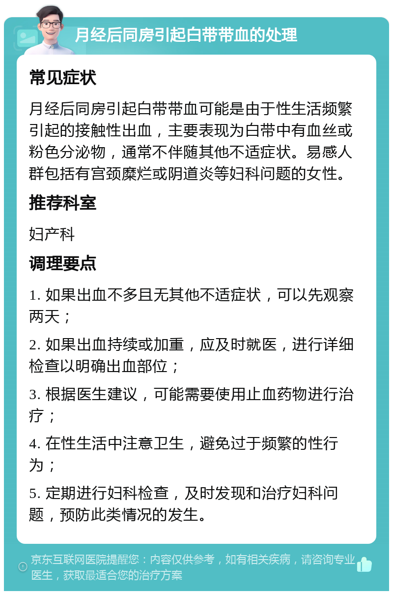 月经后同房引起白带带血的处理 常见症状 月经后同房引起白带带血可能是由于性生活频繁引起的接触性出血，主要表现为白带中有血丝或粉色分泌物，通常不伴随其他不适症状。易感人群包括有宫颈糜烂或阴道炎等妇科问题的女性。 推荐科室 妇产科 调理要点 1. 如果出血不多且无其他不适症状，可以先观察两天； 2. 如果出血持续或加重，应及时就医，进行详细检查以明确出血部位； 3. 根据医生建议，可能需要使用止血药物进行治疗； 4. 在性生活中注意卫生，避免过于频繁的性行为； 5. 定期进行妇科检查，及时发现和治疗妇科问题，预防此类情况的发生。