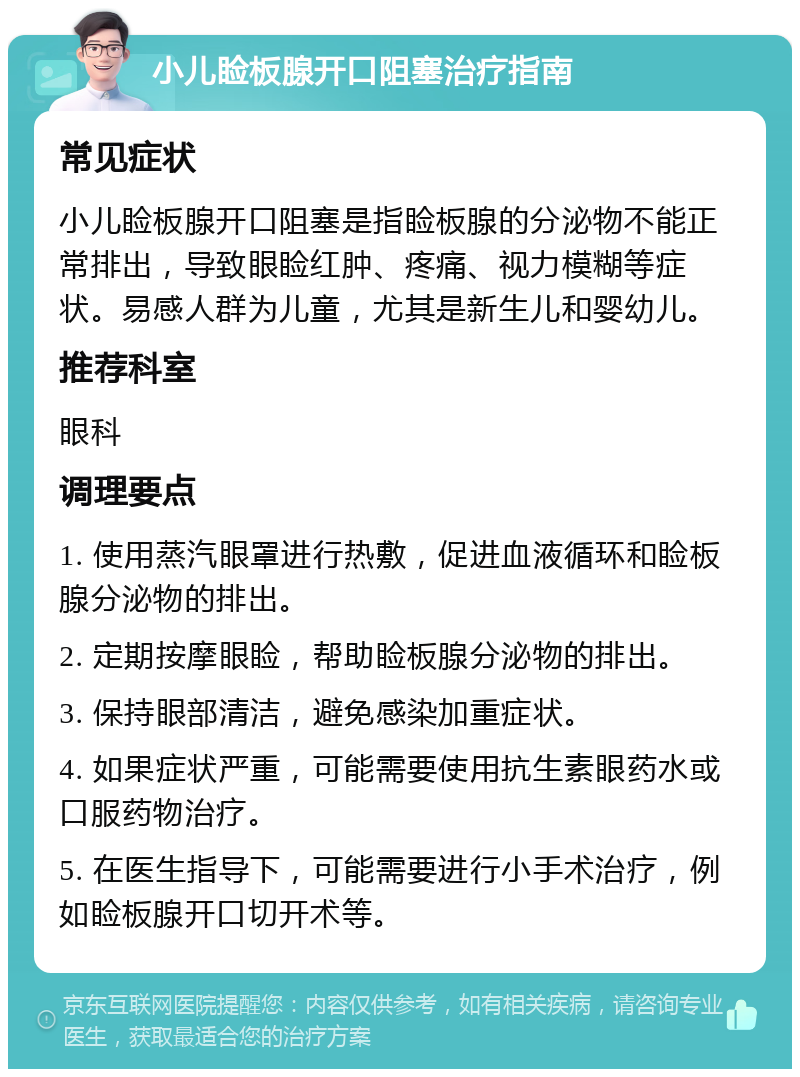 小儿睑板腺开口阻塞治疗指南 常见症状 小儿睑板腺开口阻塞是指睑板腺的分泌物不能正常排出，导致眼睑红肿、疼痛、视力模糊等症状。易感人群为儿童，尤其是新生儿和婴幼儿。 推荐科室 眼科 调理要点 1. 使用蒸汽眼罩进行热敷，促进血液循环和睑板腺分泌物的排出。 2. 定期按摩眼睑，帮助睑板腺分泌物的排出。 3. 保持眼部清洁，避免感染加重症状。 4. 如果症状严重，可能需要使用抗生素眼药水或口服药物治疗。 5. 在医生指导下，可能需要进行小手术治疗，例如睑板腺开口切开术等。