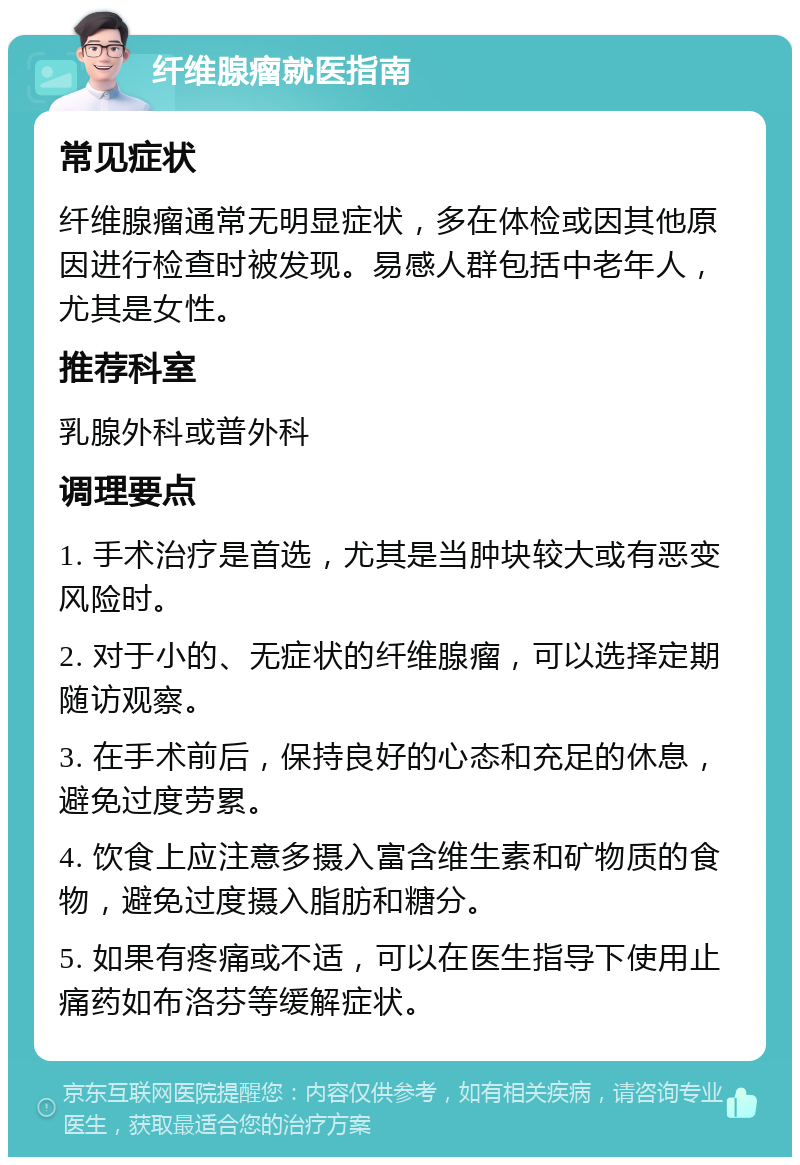 纤维腺瘤就医指南 常见症状 纤维腺瘤通常无明显症状，多在体检或因其他原因进行检查时被发现。易感人群包括中老年人，尤其是女性。 推荐科室 乳腺外科或普外科 调理要点 1. 手术治疗是首选，尤其是当肿块较大或有恶变风险时。 2. 对于小的、无症状的纤维腺瘤，可以选择定期随访观察。 3. 在手术前后，保持良好的心态和充足的休息，避免过度劳累。 4. 饮食上应注意多摄入富含维生素和矿物质的食物，避免过度摄入脂肪和糖分。 5. 如果有疼痛或不适，可以在医生指导下使用止痛药如布洛芬等缓解症状。