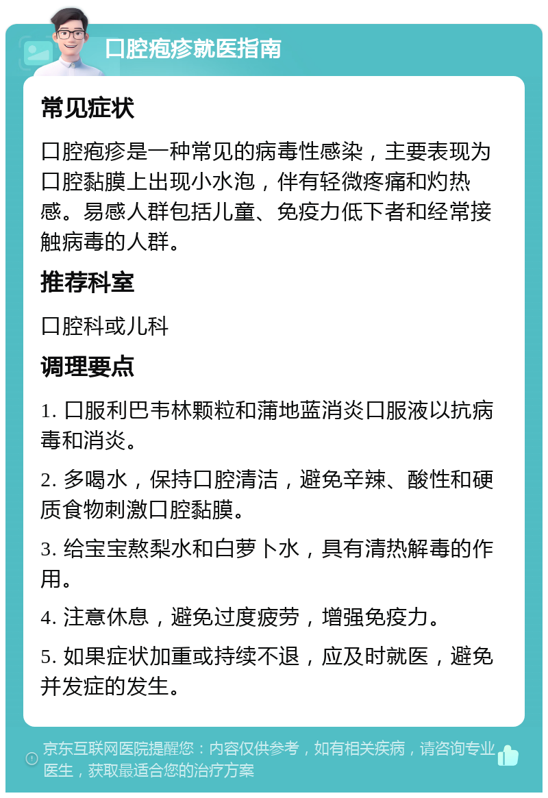 口腔疱疹就医指南 常见症状 口腔疱疹是一种常见的病毒性感染，主要表现为口腔黏膜上出现小水泡，伴有轻微疼痛和灼热感。易感人群包括儿童、免疫力低下者和经常接触病毒的人群。 推荐科室 口腔科或儿科 调理要点 1. 口服利巴韦林颗粒和蒲地蓝消炎口服液以抗病毒和消炎。 2. 多喝水，保持口腔清洁，避免辛辣、酸性和硬质食物刺激口腔黏膜。 3. 给宝宝熬梨水和白萝卜水，具有清热解毒的作用。 4. 注意休息，避免过度疲劳，增强免疫力。 5. 如果症状加重或持续不退，应及时就医，避免并发症的发生。