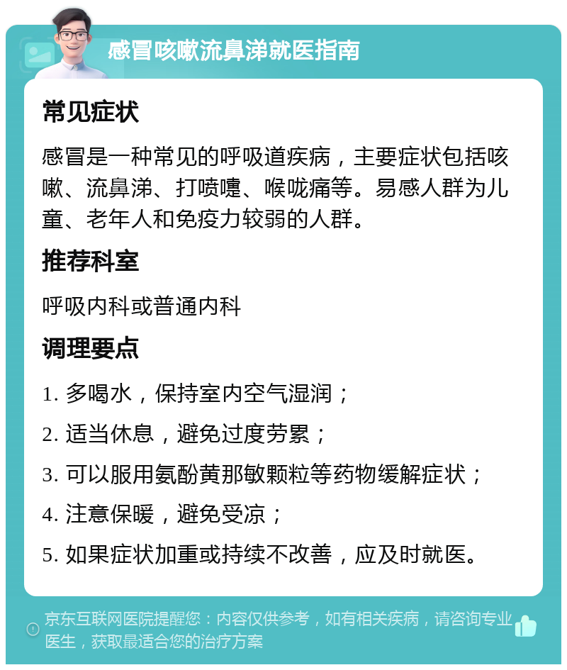 感冒咳嗽流鼻涕就医指南 常见症状 感冒是一种常见的呼吸道疾病，主要症状包括咳嗽、流鼻涕、打喷嚏、喉咙痛等。易感人群为儿童、老年人和免疫力较弱的人群。 推荐科室 呼吸内科或普通内科 调理要点 1. 多喝水，保持室内空气湿润； 2. 适当休息，避免过度劳累； 3. 可以服用氨酚黄那敏颗粒等药物缓解症状； 4. 注意保暖，避免受凉； 5. 如果症状加重或持续不改善，应及时就医。