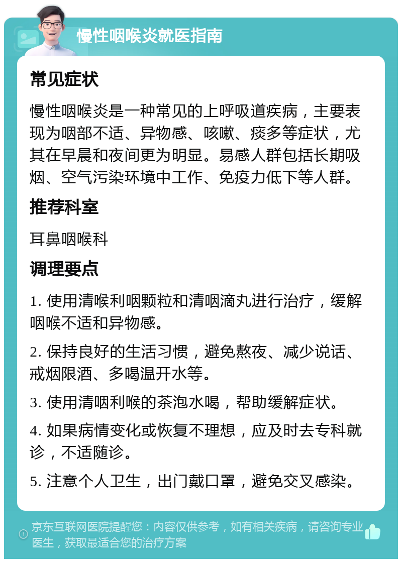 慢性咽喉炎就医指南 常见症状 慢性咽喉炎是一种常见的上呼吸道疾病，主要表现为咽部不适、异物感、咳嗽、痰多等症状，尤其在早晨和夜间更为明显。易感人群包括长期吸烟、空气污染环境中工作、免疫力低下等人群。 推荐科室 耳鼻咽喉科 调理要点 1. 使用清喉利咽颗粒和清咽滴丸进行治疗，缓解咽喉不适和异物感。 2. 保持良好的生活习惯，避免熬夜、减少说话、戒烟限酒、多喝温开水等。 3. 使用清咽利喉的茶泡水喝，帮助缓解症状。 4. 如果病情变化或恢复不理想，应及时去专科就诊，不适随诊。 5. 注意个人卫生，出门戴口罩，避免交叉感染。