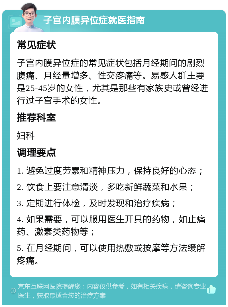 子宫内膜异位症就医指南 常见症状 子宫内膜异位症的常见症状包括月经期间的剧烈腹痛、月经量增多、性交疼痛等。易感人群主要是25-45岁的女性，尤其是那些有家族史或曾经进行过子宫手术的女性。 推荐科室 妇科 调理要点 1. 避免过度劳累和精神压力，保持良好的心态； 2. 饮食上要注意清淡，多吃新鲜蔬菜和水果； 3. 定期进行体检，及时发现和治疗疾病； 4. 如果需要，可以服用医生开具的药物，如止痛药、激素类药物等； 5. 在月经期间，可以使用热敷或按摩等方法缓解疼痛。