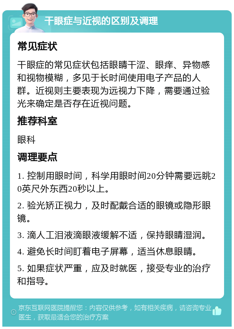 干眼症与近视的区别及调理 常见症状 干眼症的常见症状包括眼睛干涩、眼痒、异物感和视物模糊，多见于长时间使用电子产品的人群。近视则主要表现为远视力下降，需要通过验光来确定是否存在近视问题。 推荐科室 眼科 调理要点 1. 控制用眼时间，科学用眼时间20分钟需要远眺20英尺外东西20秒以上。 2. 验光矫正视力，及时配戴合适的眼镜或隐形眼镜。 3. 滴人工泪液滴眼液缓解不适，保持眼睛湿润。 4. 避免长时间盯着电子屏幕，适当休息眼睛。 5. 如果症状严重，应及时就医，接受专业的治疗和指导。