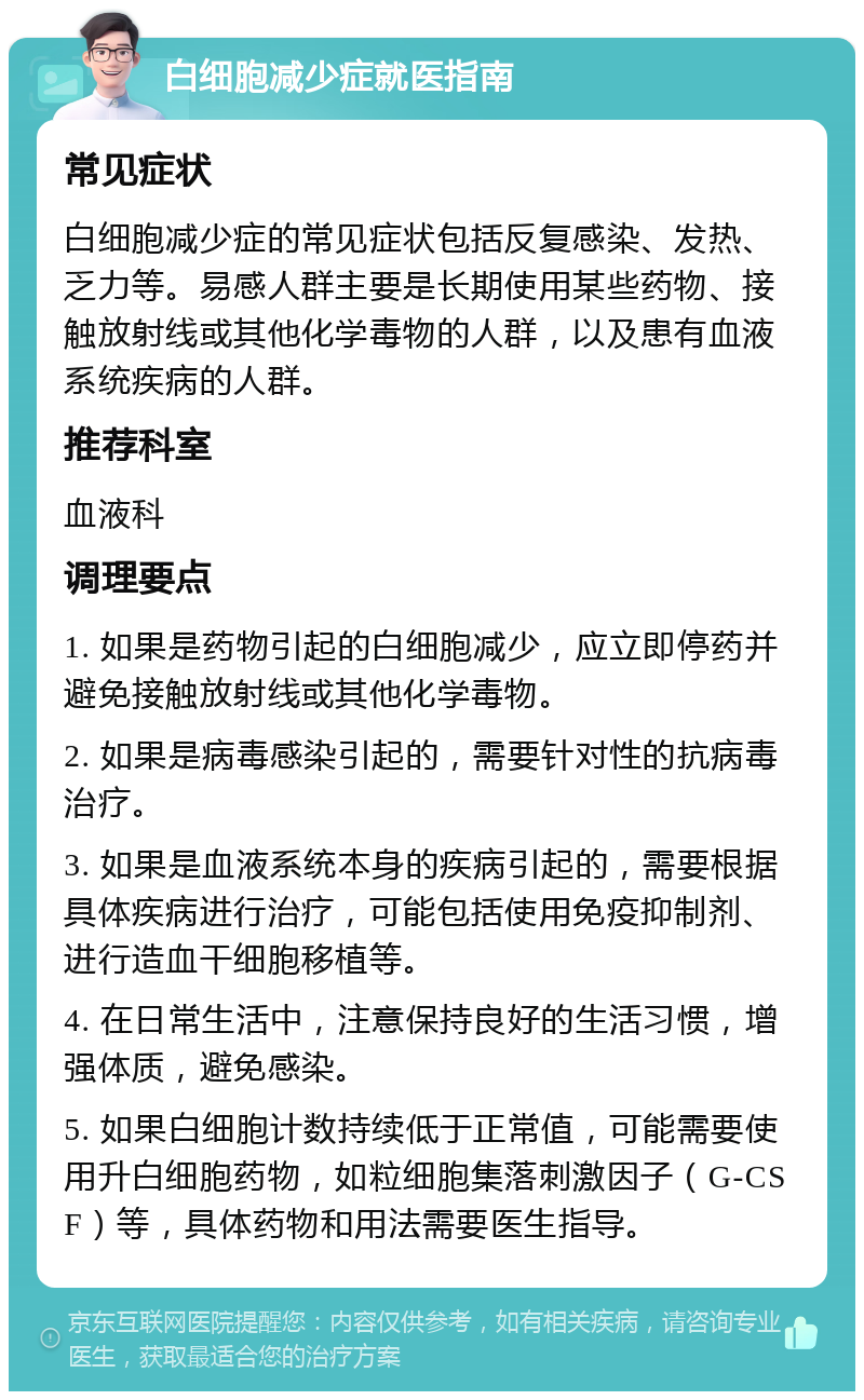 白细胞减少症就医指南 常见症状 白细胞减少症的常见症状包括反复感染、发热、乏力等。易感人群主要是长期使用某些药物、接触放射线或其他化学毒物的人群，以及患有血液系统疾病的人群。 推荐科室 血液科 调理要点 1. 如果是药物引起的白细胞减少，应立即停药并避免接触放射线或其他化学毒物。 2. 如果是病毒感染引起的，需要针对性的抗病毒治疗。 3. 如果是血液系统本身的疾病引起的，需要根据具体疾病进行治疗，可能包括使用免疫抑制剂、进行造血干细胞移植等。 4. 在日常生活中，注意保持良好的生活习惯，增强体质，避免感染。 5. 如果白细胞计数持续低于正常值，可能需要使用升白细胞药物，如粒细胞集落刺激因子（G-CSF）等，具体药物和用法需要医生指导。