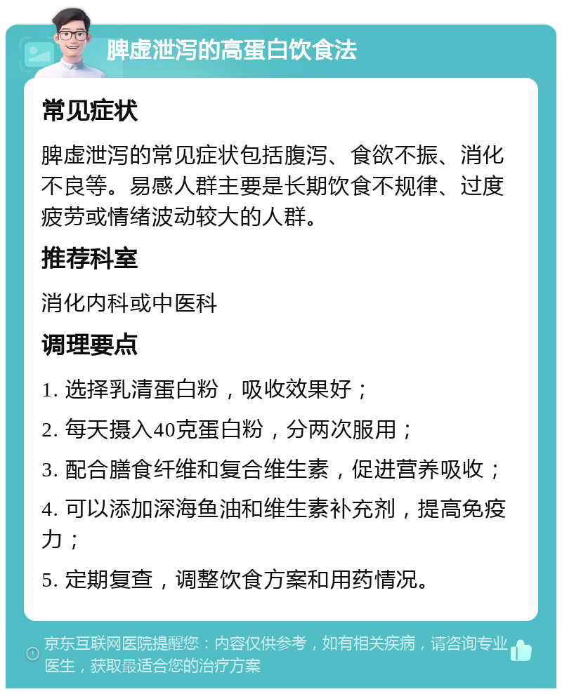 脾虚泄泻的高蛋白饮食法 常见症状 脾虚泄泻的常见症状包括腹泻、食欲不振、消化不良等。易感人群主要是长期饮食不规律、过度疲劳或情绪波动较大的人群。 推荐科室 消化内科或中医科 调理要点 1. 选择乳清蛋白粉，吸收效果好； 2. 每天摄入40克蛋白粉，分两次服用； 3. 配合膳食纤维和复合维生素，促进营养吸收； 4. 可以添加深海鱼油和维生素补充剂，提高免疫力； 5. 定期复查，调整饮食方案和用药情况。