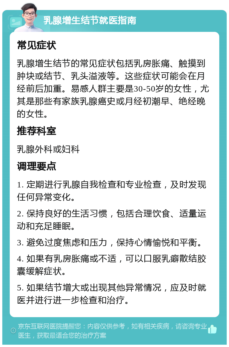 乳腺增生结节就医指南 常见症状 乳腺增生结节的常见症状包括乳房胀痛、触摸到肿块或结节、乳头溢液等。这些症状可能会在月经前后加重。易感人群主要是30-50岁的女性，尤其是那些有家族乳腺癌史或月经初潮早、绝经晚的女性。 推荐科室 乳腺外科或妇科 调理要点 1. 定期进行乳腺自我检查和专业检查，及时发现任何异常变化。 2. 保持良好的生活习惯，包括合理饮食、适量运动和充足睡眠。 3. 避免过度焦虑和压力，保持心情愉悦和平衡。 4. 如果有乳房胀痛或不适，可以口服乳癖散结胶囊缓解症状。 5. 如果结节增大或出现其他异常情况，应及时就医并进行进一步检查和治疗。