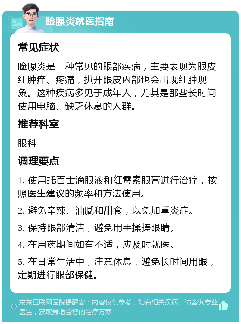 睑腺炎就医指南 常见症状 睑腺炎是一种常见的眼部疾病，主要表现为眼皮红肿痒、疼痛，扒开眼皮内部也会出现红肿现象。这种疾病多见于成年人，尤其是那些长时间使用电脑、缺乏休息的人群。 推荐科室 眼科 调理要点 1. 使用托百士滴眼液和红霉素眼膏进行治疗，按照医生建议的频率和方法使用。 2. 避免辛辣、油腻和甜食，以免加重炎症。 3. 保持眼部清洁，避免用手揉搓眼睛。 4. 在用药期间如有不适，应及时就医。 5. 在日常生活中，注意休息，避免长时间用眼，定期进行眼部保健。