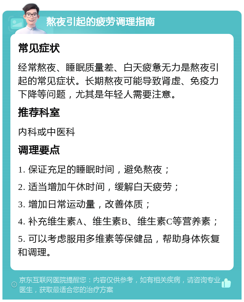 熬夜引起的疲劳调理指南 常见症状 经常熬夜、睡眠质量差、白天疲惫无力是熬夜引起的常见症状。长期熬夜可能导致肾虚、免疫力下降等问题，尤其是年轻人需要注意。 推荐科室 内科或中医科 调理要点 1. 保证充足的睡眠时间，避免熬夜； 2. 适当增加午休时间，缓解白天疲劳； 3. 增加日常运动量，改善体质； 4. 补充维生素A、维生素B、维生素C等营养素； 5. 可以考虑服用多维素等保健品，帮助身体恢复和调理。