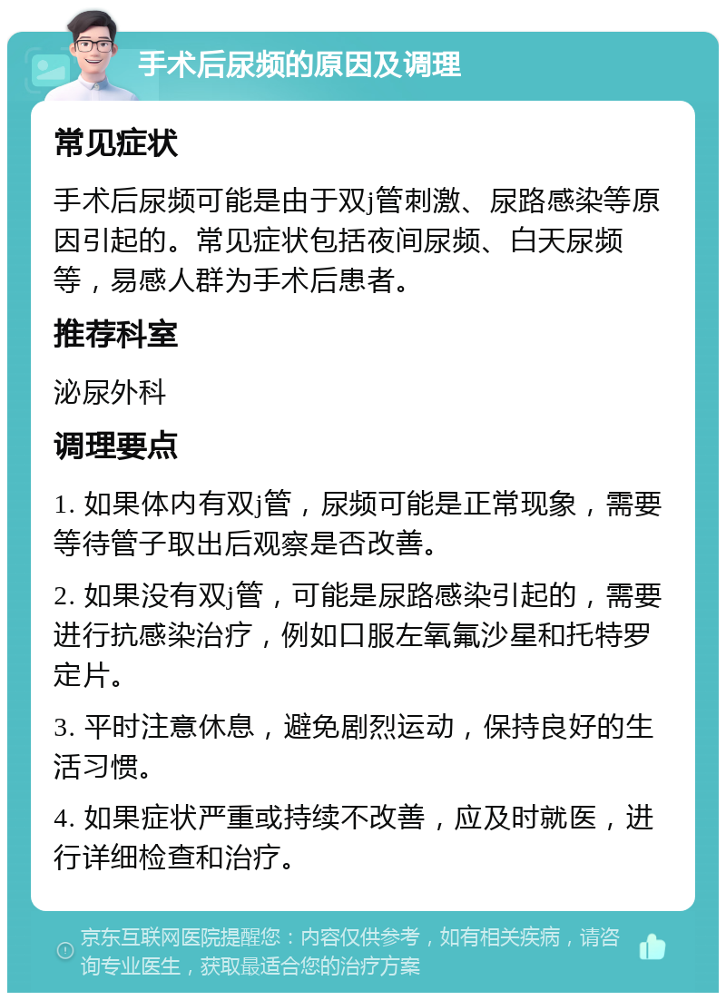 手术后尿频的原因及调理 常见症状 手术后尿频可能是由于双j管刺激、尿路感染等原因引起的。常见症状包括夜间尿频、白天尿频等，易感人群为手术后患者。 推荐科室 泌尿外科 调理要点 1. 如果体内有双j管，尿频可能是正常现象，需要等待管子取出后观察是否改善。 2. 如果没有双j管，可能是尿路感染引起的，需要进行抗感染治疗，例如口服左氧氟沙星和托特罗定片。 3. 平时注意休息，避免剧烈运动，保持良好的生活习惯。 4. 如果症状严重或持续不改善，应及时就医，进行详细检查和治疗。