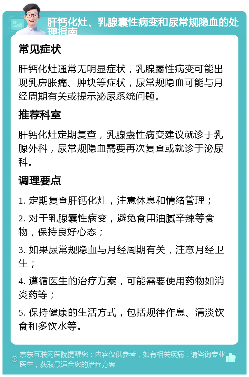 肝钙化灶、乳腺囊性病变和尿常规隐血的处理指南 常见症状 肝钙化灶通常无明显症状，乳腺囊性病变可能出现乳房胀痛、肿块等症状，尿常规隐血可能与月经周期有关或提示泌尿系统问题。 推荐科室 肝钙化灶定期复查，乳腺囊性病变建议就诊于乳腺外科，尿常规隐血需要再次复查或就诊于泌尿科。 调理要点 1. 定期复查肝钙化灶，注意休息和情绪管理； 2. 对于乳腺囊性病变，避免食用油腻辛辣等食物，保持良好心态； 3. 如果尿常规隐血与月经周期有关，注意月经卫生； 4. 遵循医生的治疗方案，可能需要使用药物如消炎药等； 5. 保持健康的生活方式，包括规律作息、清淡饮食和多饮水等。