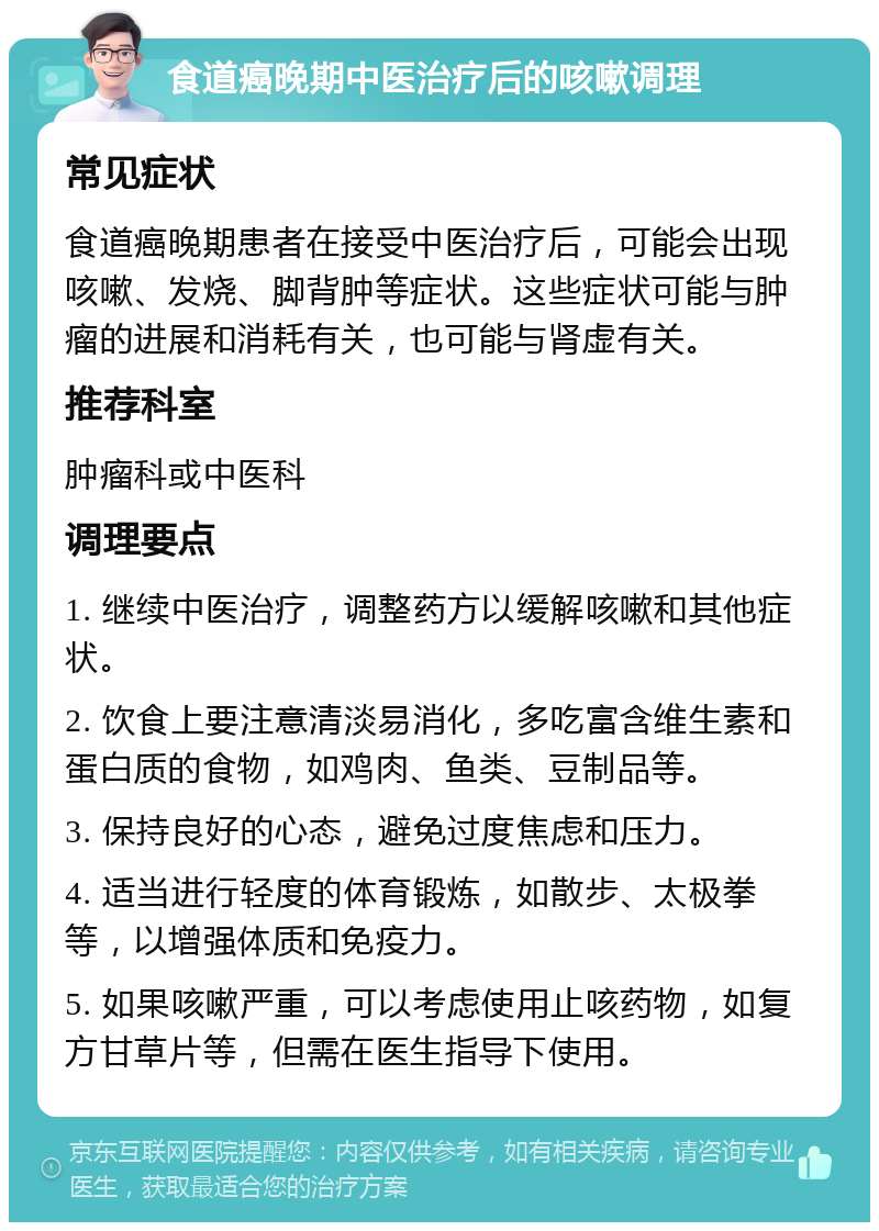 食道癌晚期中医治疗后的咳嗽调理 常见症状 食道癌晚期患者在接受中医治疗后，可能会出现咳嗽、发烧、脚背肿等症状。这些症状可能与肿瘤的进展和消耗有关，也可能与肾虚有关。 推荐科室 肿瘤科或中医科 调理要点 1. 继续中医治疗，调整药方以缓解咳嗽和其他症状。 2. 饮食上要注意清淡易消化，多吃富含维生素和蛋白质的食物，如鸡肉、鱼类、豆制品等。 3. 保持良好的心态，避免过度焦虑和压力。 4. 适当进行轻度的体育锻炼，如散步、太极拳等，以增强体质和免疫力。 5. 如果咳嗽严重，可以考虑使用止咳药物，如复方甘草片等，但需在医生指导下使用。