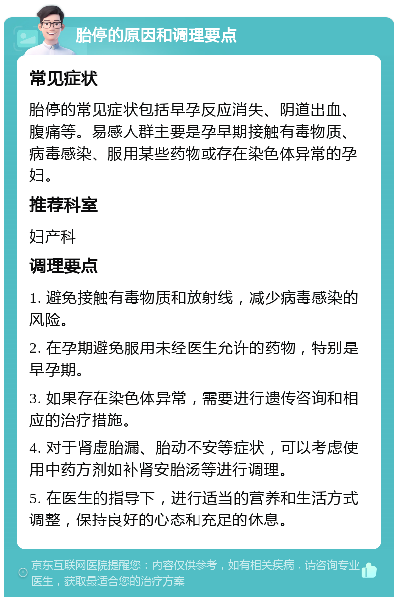 胎停的原因和调理要点 常见症状 胎停的常见症状包括早孕反应消失、阴道出血、腹痛等。易感人群主要是孕早期接触有毒物质、病毒感染、服用某些药物或存在染色体异常的孕妇。 推荐科室 妇产科 调理要点 1. 避免接触有毒物质和放射线，减少病毒感染的风险。 2. 在孕期避免服用未经医生允许的药物，特别是早孕期。 3. 如果存在染色体异常，需要进行遗传咨询和相应的治疗措施。 4. 对于肾虚胎漏、胎动不安等症状，可以考虑使用中药方剂如补肾安胎汤等进行调理。 5. 在医生的指导下，进行适当的营养和生活方式调整，保持良好的心态和充足的休息。