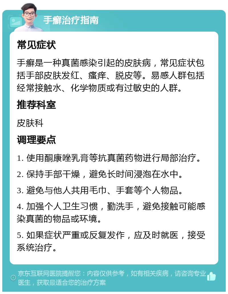 手癣治疗指南 常见症状 手癣是一种真菌感染引起的皮肤病，常见症状包括手部皮肤发红、瘙痒、脱皮等。易感人群包括经常接触水、化学物质或有过敏史的人群。 推荐科室 皮肤科 调理要点 1. 使用酮康唑乳膏等抗真菌药物进行局部治疗。 2. 保持手部干燥，避免长时间浸泡在水中。 3. 避免与他人共用毛巾、手套等个人物品。 4. 加强个人卫生习惯，勤洗手，避免接触可能感染真菌的物品或环境。 5. 如果症状严重或反复发作，应及时就医，接受系统治疗。