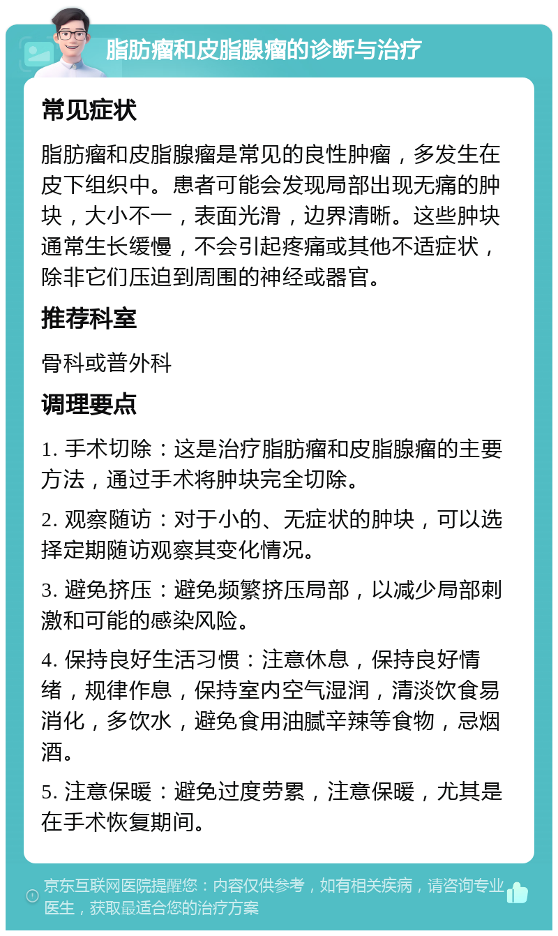 脂肪瘤和皮脂腺瘤的诊断与治疗 常见症状 脂肪瘤和皮脂腺瘤是常见的良性肿瘤，多发生在皮下组织中。患者可能会发现局部出现无痛的肿块，大小不一，表面光滑，边界清晰。这些肿块通常生长缓慢，不会引起疼痛或其他不适症状，除非它们压迫到周围的神经或器官。 推荐科室 骨科或普外科 调理要点 1. 手术切除：这是治疗脂肪瘤和皮脂腺瘤的主要方法，通过手术将肿块完全切除。 2. 观察随访：对于小的、无症状的肿块，可以选择定期随访观察其变化情况。 3. 避免挤压：避免频繁挤压局部，以减少局部刺激和可能的感染风险。 4. 保持良好生活习惯：注意休息，保持良好情绪，规律作息，保持室内空气湿润，清淡饮食易消化，多饮水，避免食用油腻辛辣等食物，忌烟酒。 5. 注意保暖：避免过度劳累，注意保暖，尤其是在手术恢复期间。