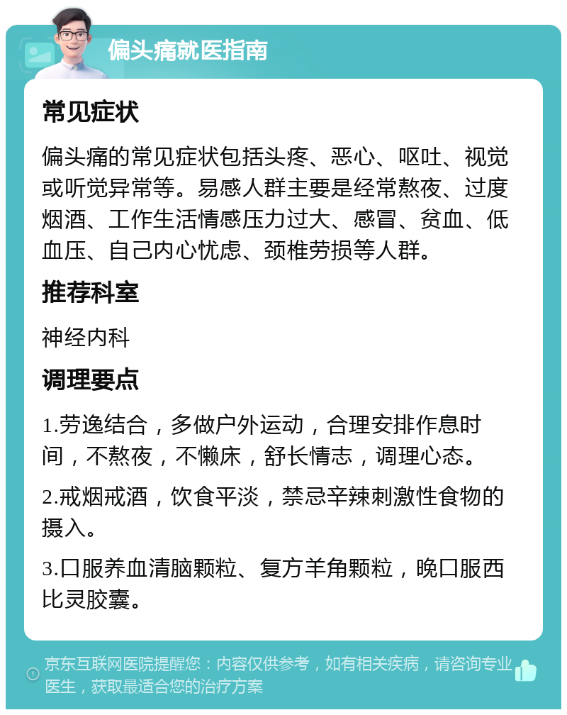 偏头痛就医指南 常见症状 偏头痛的常见症状包括头疼、恶心、呕吐、视觉或听觉异常等。易感人群主要是经常熬夜、过度烟酒、工作生活情感压力过大、感冒、贫血、低血压、自己内心忧虑、颈椎劳损等人群。 推荐科室 神经内科 调理要点 1.劳逸结合，多做户外运动，合理安排作息时间，不熬夜，不懒床，舒长情志，调理心态。 2.戒烟戒酒，饮食平淡，禁忌辛辣刺激性食物的摄入。 3.口服养血清脑颗粒、复方羊角颗粒，晚口服西比灵胶囊。