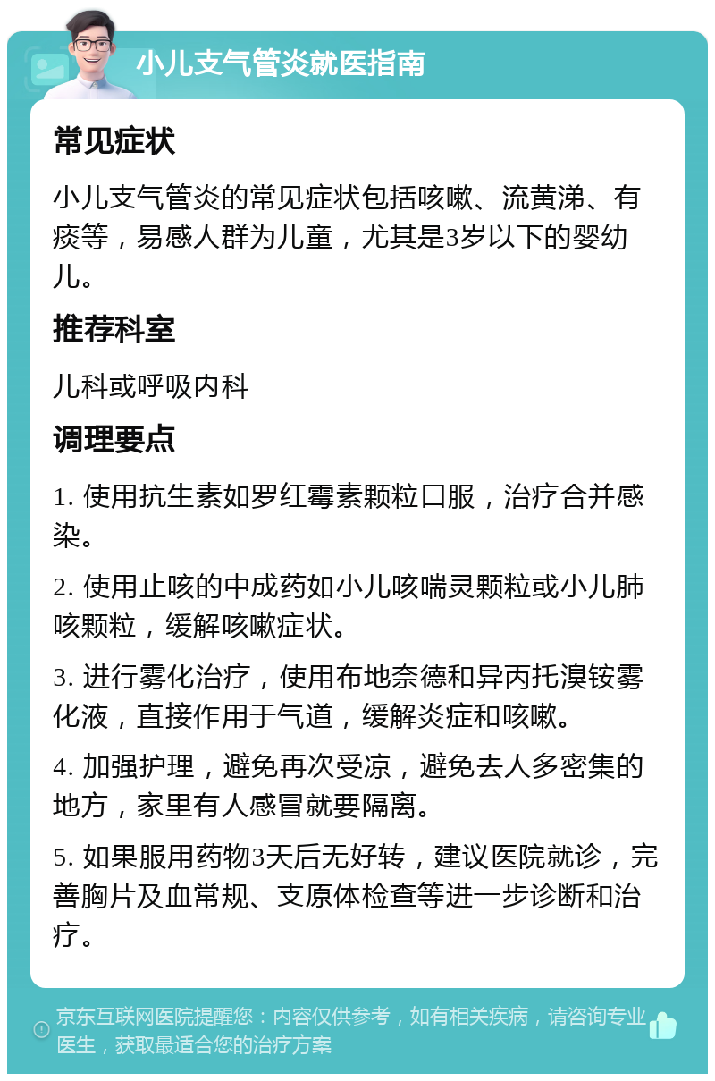 小儿支气管炎就医指南 常见症状 小儿支气管炎的常见症状包括咳嗽、流黄涕、有痰等，易感人群为儿童，尤其是3岁以下的婴幼儿。 推荐科室 儿科或呼吸内科 调理要点 1. 使用抗生素如罗红霉素颗粒口服，治疗合并感染。 2. 使用止咳的中成药如小儿咳喘灵颗粒或小儿肺咳颗粒，缓解咳嗽症状。 3. 进行雾化治疗，使用布地奈德和异丙托溴铵雾化液，直接作用于气道，缓解炎症和咳嗽。 4. 加强护理，避免再次受凉，避免去人多密集的地方，家里有人感冒就要隔离。 5. 如果服用药物3天后无好转，建议医院就诊，完善胸片及血常规、支原体检查等进一步诊断和治疗。