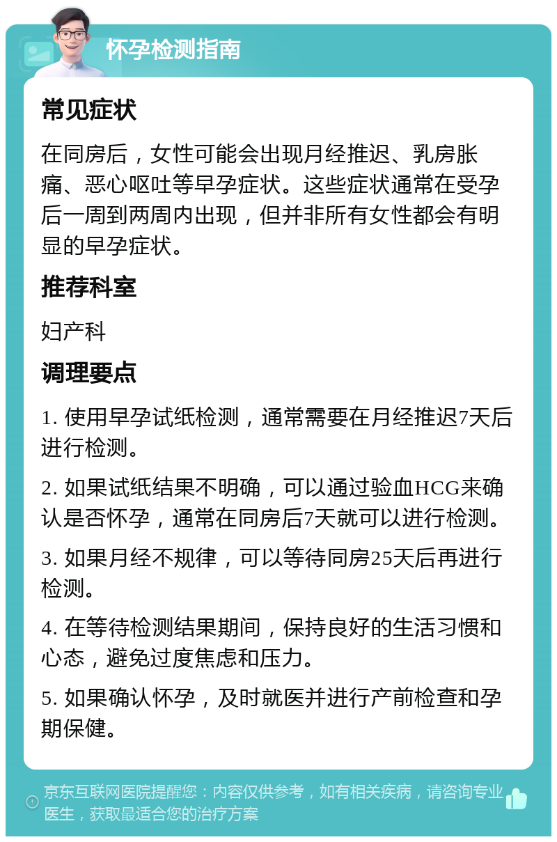 怀孕检测指南 常见症状 在同房后，女性可能会出现月经推迟、乳房胀痛、恶心呕吐等早孕症状。这些症状通常在受孕后一周到两周内出现，但并非所有女性都会有明显的早孕症状。 推荐科室 妇产科 调理要点 1. 使用早孕试纸检测，通常需要在月经推迟7天后进行检测。 2. 如果试纸结果不明确，可以通过验血HCG来确认是否怀孕，通常在同房后7天就可以进行检测。 3. 如果月经不规律，可以等待同房25天后再进行检测。 4. 在等待检测结果期间，保持良好的生活习惯和心态，避免过度焦虑和压力。 5. 如果确认怀孕，及时就医并进行产前检查和孕期保健。