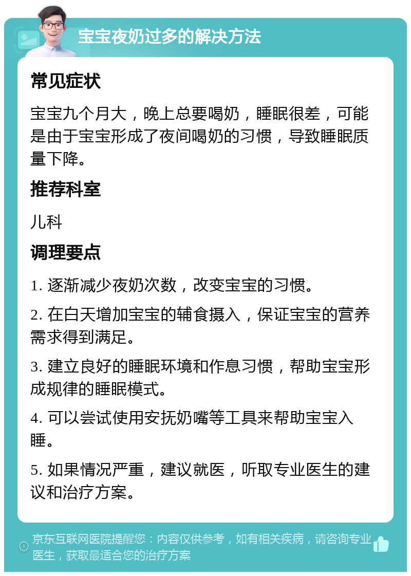 宝宝夜奶过多的解决方法 常见症状 宝宝九个月大，晚上总要喝奶，睡眠很差，可能是由于宝宝形成了夜间喝奶的习惯，导致睡眠质量下降。 推荐科室 儿科 调理要点 1. 逐渐减少夜奶次数，改变宝宝的习惯。 2. 在白天增加宝宝的辅食摄入，保证宝宝的营养需求得到满足。 3. 建立良好的睡眠环境和作息习惯，帮助宝宝形成规律的睡眠模式。 4. 可以尝试使用安抚奶嘴等工具来帮助宝宝入睡。 5. 如果情况严重，建议就医，听取专业医生的建议和治疗方案。