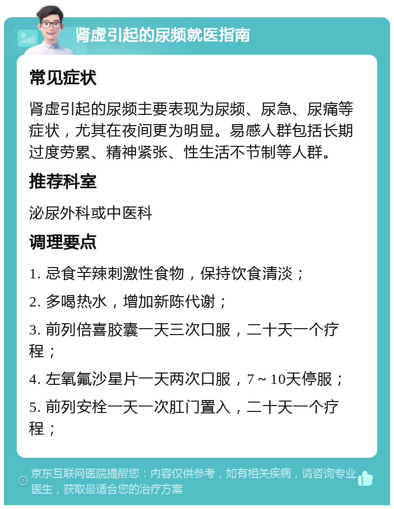 肾虚引起的尿频就医指南 常见症状 肾虚引起的尿频主要表现为尿频、尿急、尿痛等症状，尤其在夜间更为明显。易感人群包括长期过度劳累、精神紧张、性生活不节制等人群。 推荐科室 泌尿外科或中医科 调理要点 1. 忌食辛辣刺激性食物，保持饮食清淡； 2. 多喝热水，增加新陈代谢； 3. 前列倍喜胶囊一天三次口服，二十天一个疗程； 4. 左氧氟沙星片一天两次口服，7～10天停服； 5. 前列安栓一天一次肛门置入，二十天一个疗程；