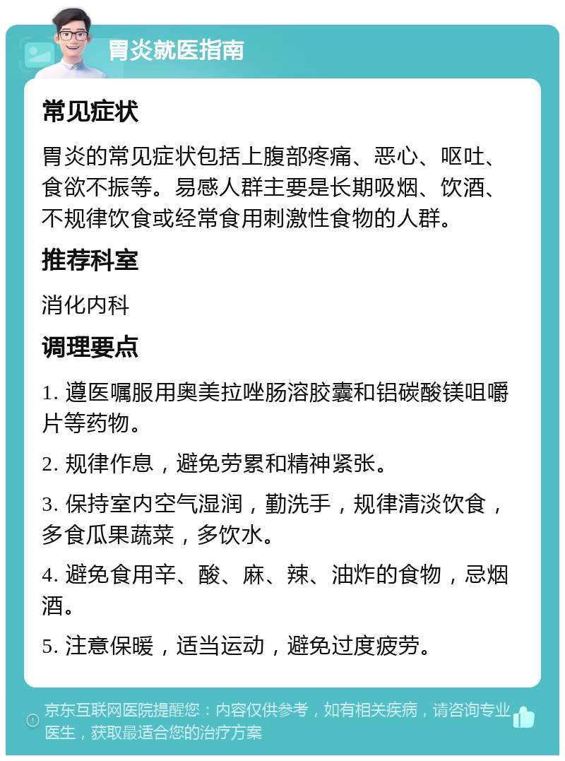 胃炎就医指南 常见症状 胃炎的常见症状包括上腹部疼痛、恶心、呕吐、食欲不振等。易感人群主要是长期吸烟、饮酒、不规律饮食或经常食用刺激性食物的人群。 推荐科室 消化内科 调理要点 1. 遵医嘱服用奥美拉唑肠溶胶囊和铝碳酸镁咀嚼片等药物。 2. 规律作息，避免劳累和精神紧张。 3. 保持室内空气湿润，勤洗手，规律清淡饮食，多食瓜果蔬菜，多饮水。 4. 避免食用辛、酸、麻、辣、油炸的食物，忌烟酒。 5. 注意保暖，适当运动，避免过度疲劳。