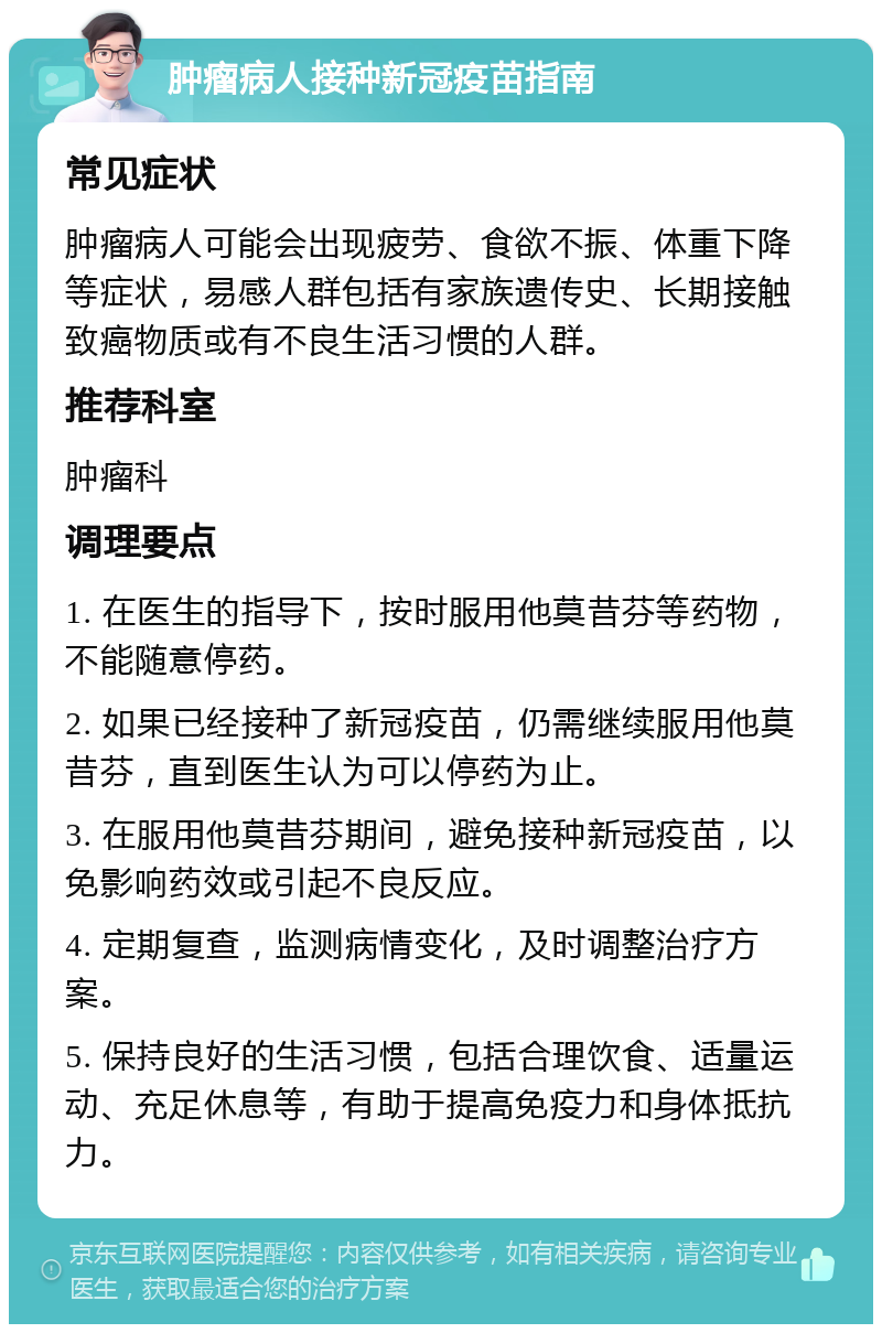 肿瘤病人接种新冠疫苗指南 常见症状 肿瘤病人可能会出现疲劳、食欲不振、体重下降等症状，易感人群包括有家族遗传史、长期接触致癌物质或有不良生活习惯的人群。 推荐科室 肿瘤科 调理要点 1. 在医生的指导下，按时服用他莫昔芬等药物，不能随意停药。 2. 如果已经接种了新冠疫苗，仍需继续服用他莫昔芬，直到医生认为可以停药为止。 3. 在服用他莫昔芬期间，避免接种新冠疫苗，以免影响药效或引起不良反应。 4. 定期复查，监测病情变化，及时调整治疗方案。 5. 保持良好的生活习惯，包括合理饮食、适量运动、充足休息等，有助于提高免疫力和身体抵抗力。