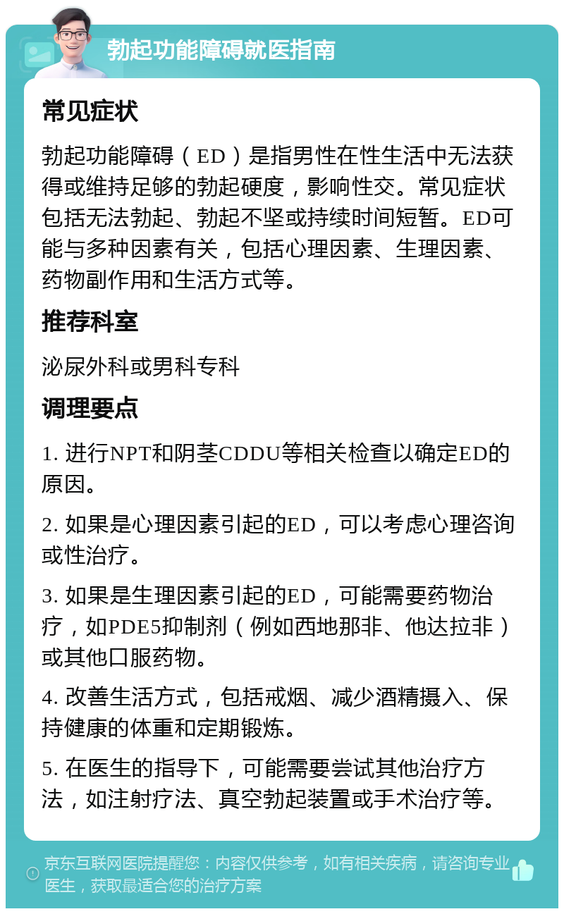 勃起功能障碍就医指南 常见症状 勃起功能障碍（ED）是指男性在性生活中无法获得或维持足够的勃起硬度，影响性交。常见症状包括无法勃起、勃起不坚或持续时间短暂。ED可能与多种因素有关，包括心理因素、生理因素、药物副作用和生活方式等。 推荐科室 泌尿外科或男科专科 调理要点 1. 进行NPT和阴茎CDDU等相关检查以确定ED的原因。 2. 如果是心理因素引起的ED，可以考虑心理咨询或性治疗。 3. 如果是生理因素引起的ED，可能需要药物治疗，如PDE5抑制剂（例如西地那非、他达拉非）或其他口服药物。 4. 改善生活方式，包括戒烟、减少酒精摄入、保持健康的体重和定期锻炼。 5. 在医生的指导下，可能需要尝试其他治疗方法，如注射疗法、真空勃起装置或手术治疗等。