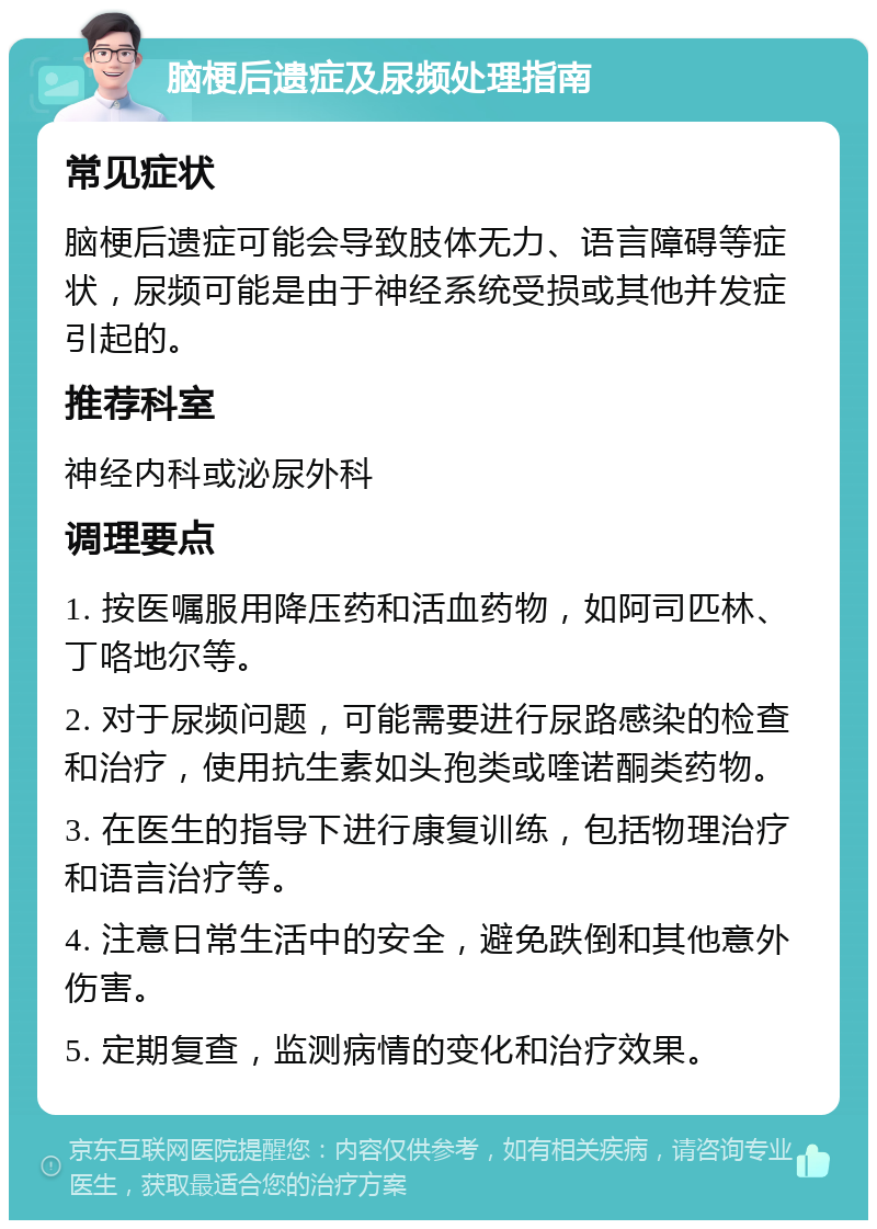 脑梗后遗症及尿频处理指南 常见症状 脑梗后遗症可能会导致肢体无力、语言障碍等症状，尿频可能是由于神经系统受损或其他并发症引起的。 推荐科室 神经内科或泌尿外科 调理要点 1. 按医嘱服用降压药和活血药物，如阿司匹林、丁咯地尔等。 2. 对于尿频问题，可能需要进行尿路感染的检查和治疗，使用抗生素如头孢类或喹诺酮类药物。 3. 在医生的指导下进行康复训练，包括物理治疗和语言治疗等。 4. 注意日常生活中的安全，避免跌倒和其他意外伤害。 5. 定期复查，监测病情的变化和治疗效果。