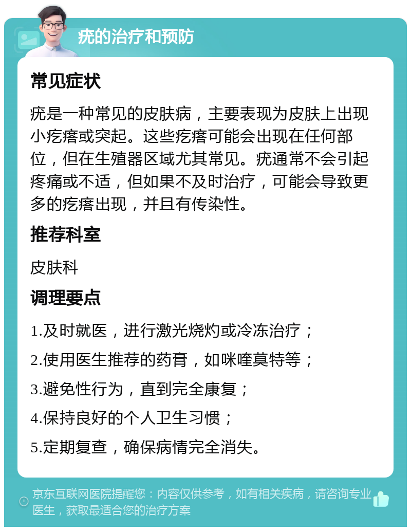 疣的治疗和预防 常见症状 疣是一种常见的皮肤病，主要表现为皮肤上出现小疙瘩或突起。这些疙瘩可能会出现在任何部位，但在生殖器区域尤其常见。疣通常不会引起疼痛或不适，但如果不及时治疗，可能会导致更多的疙瘩出现，并且有传染性。 推荐科室 皮肤科 调理要点 1.及时就医，进行激光烧灼或冷冻治疗； 2.使用医生推荐的药膏，如咪喹莫特等； 3.避免性行为，直到完全康复； 4.保持良好的个人卫生习惯； 5.定期复查，确保病情完全消失。