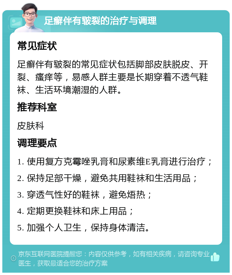 足癣伴有皲裂的治疗与调理 常见症状 足癣伴有皲裂的常见症状包括脚部皮肤脱皮、开裂、瘙痒等，易感人群主要是长期穿着不透气鞋袜、生活环境潮湿的人群。 推荐科室 皮肤科 调理要点 1. 使用复方克霉唑乳膏和尿素维E乳膏进行治疗； 2. 保持足部干燥，避免共用鞋袜和生活用品； 3. 穿透气性好的鞋袜，避免焐热； 4. 定期更换鞋袜和床上用品； 5. 加强个人卫生，保持身体清洁。