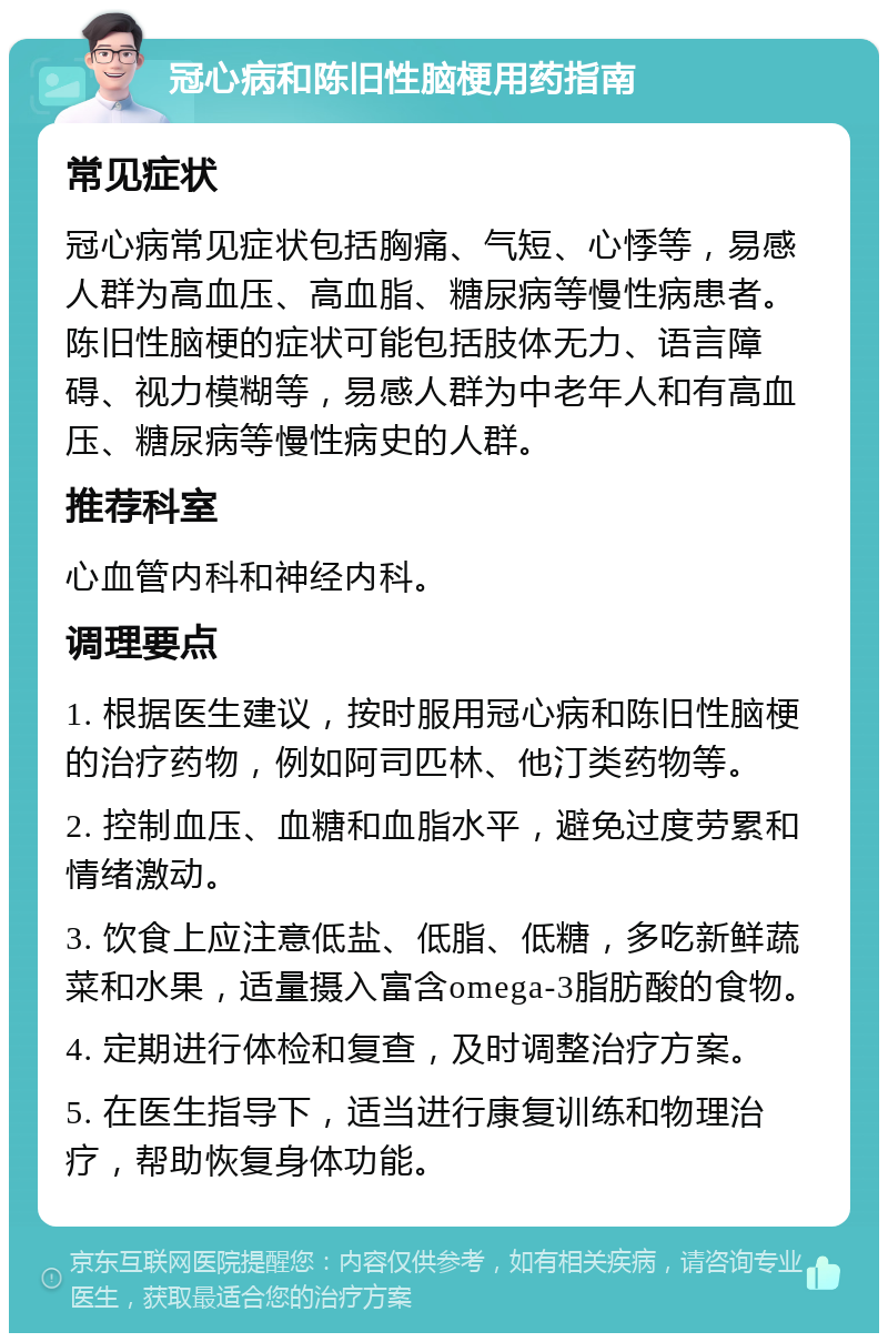 冠心病和陈旧性脑梗用药指南 常见症状 冠心病常见症状包括胸痛、气短、心悸等，易感人群为高血压、高血脂、糖尿病等慢性病患者。陈旧性脑梗的症状可能包括肢体无力、语言障碍、视力模糊等，易感人群为中老年人和有高血压、糖尿病等慢性病史的人群。 推荐科室 心血管内科和神经内科。 调理要点 1. 根据医生建议，按时服用冠心病和陈旧性脑梗的治疗药物，例如阿司匹林、他汀类药物等。 2. 控制血压、血糖和血脂水平，避免过度劳累和情绪激动。 3. 饮食上应注意低盐、低脂、低糖，多吃新鲜蔬菜和水果，适量摄入富含omega-3脂肪酸的食物。 4. 定期进行体检和复查，及时调整治疗方案。 5. 在医生指导下，适当进行康复训练和物理治疗，帮助恢复身体功能。