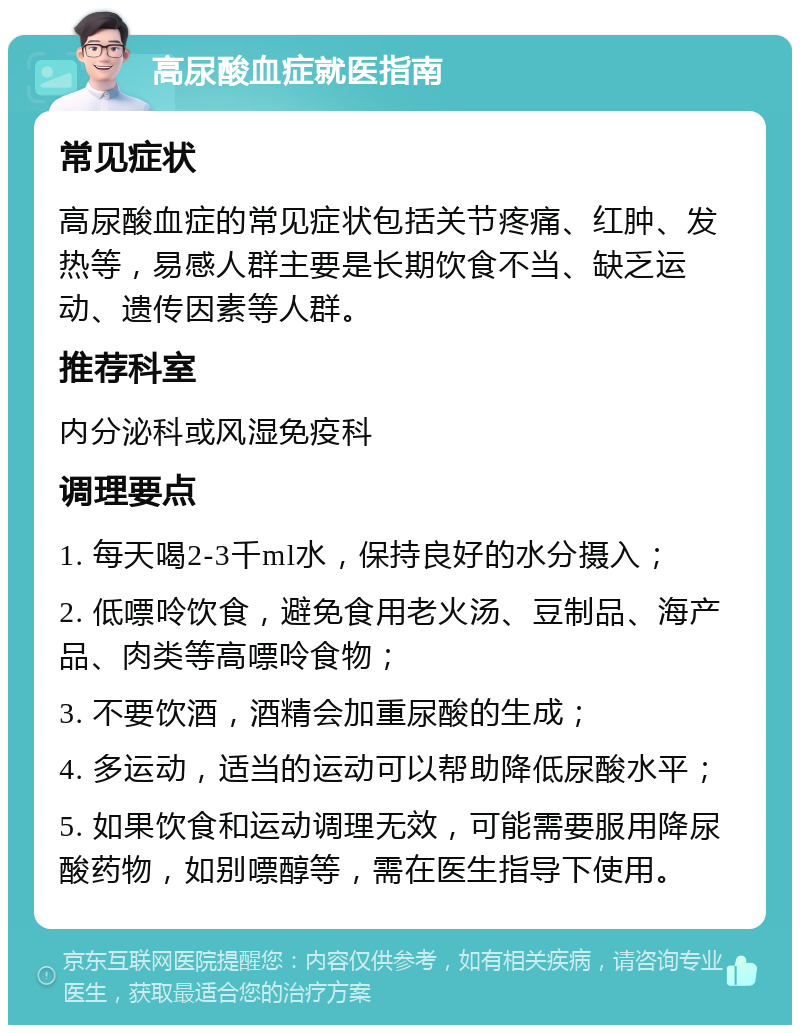 高尿酸血症就医指南 常见症状 高尿酸血症的常见症状包括关节疼痛、红肿、发热等，易感人群主要是长期饮食不当、缺乏运动、遗传因素等人群。 推荐科室 内分泌科或风湿免疫科 调理要点 1. 每天喝2-3千ml水，保持良好的水分摄入； 2. 低嘌呤饮食，避免食用老火汤、豆制品、海产品、肉类等高嘌呤食物； 3. 不要饮酒，酒精会加重尿酸的生成； 4. 多运动，适当的运动可以帮助降低尿酸水平； 5. 如果饮食和运动调理无效，可能需要服用降尿酸药物，如别嘌醇等，需在医生指导下使用。