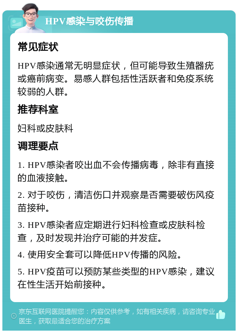 HPV感染与咬伤传播 常见症状 HPV感染通常无明显症状，但可能导致生殖器疣或癌前病变。易感人群包括性活跃者和免疫系统较弱的人群。 推荐科室 妇科或皮肤科 调理要点 1. HPV感染者咬出血不会传播病毒，除非有直接的血液接触。 2. 对于咬伤，清洁伤口并观察是否需要破伤风疫苗接种。 3. HPV感染者应定期进行妇科检查或皮肤科检查，及时发现并治疗可能的并发症。 4. 使用安全套可以降低HPV传播的风险。 5. HPV疫苗可以预防某些类型的HPV感染，建议在性生活开始前接种。