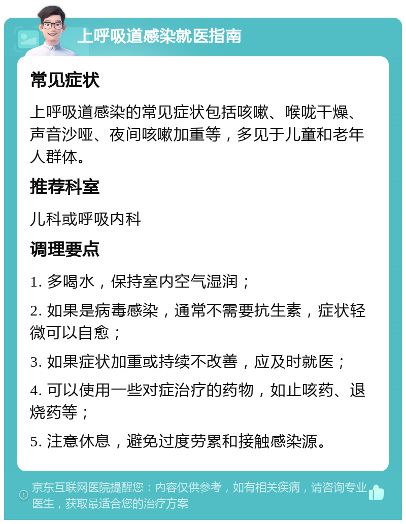 上呼吸道感染就医指南 常见症状 上呼吸道感染的常见症状包括咳嗽、喉咙干燥、声音沙哑、夜间咳嗽加重等，多见于儿童和老年人群体。 推荐科室 儿科或呼吸内科 调理要点 1. 多喝水，保持室内空气湿润； 2. 如果是病毒感染，通常不需要抗生素，症状轻微可以自愈； 3. 如果症状加重或持续不改善，应及时就医； 4. 可以使用一些对症治疗的药物，如止咳药、退烧药等； 5. 注意休息，避免过度劳累和接触感染源。