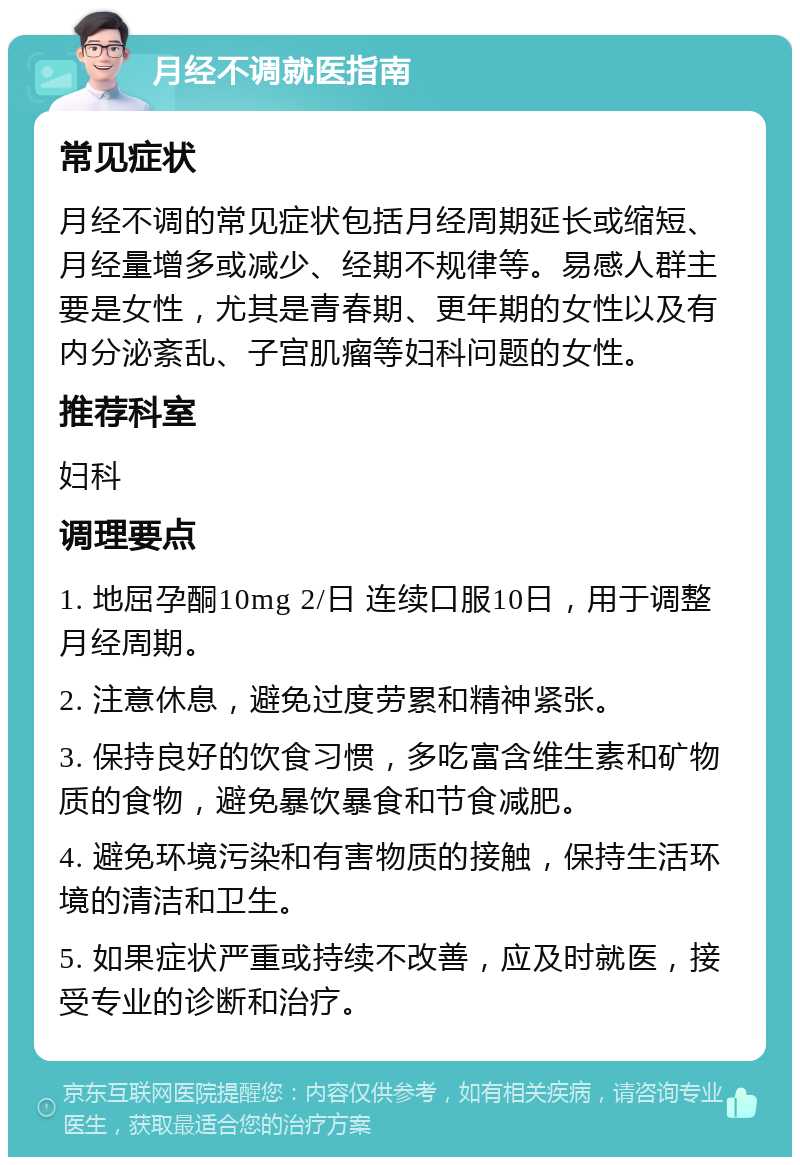 月经不调就医指南 常见症状 月经不调的常见症状包括月经周期延长或缩短、月经量增多或减少、经期不规律等。易感人群主要是女性，尤其是青春期、更年期的女性以及有内分泌紊乱、子宫肌瘤等妇科问题的女性。 推荐科室 妇科 调理要点 1. 地屈孕酮10mg 2/日 连续口服10日，用于调整月经周期。 2. 注意休息，避免过度劳累和精神紧张。 3. 保持良好的饮食习惯，多吃富含维生素和矿物质的食物，避免暴饮暴食和节食减肥。 4. 避免环境污染和有害物质的接触，保持生活环境的清洁和卫生。 5. 如果症状严重或持续不改善，应及时就医，接受专业的诊断和治疗。