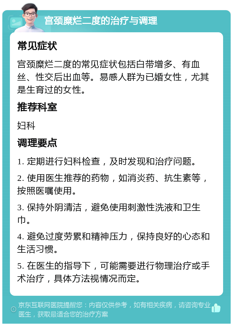 宫颈糜烂二度的治疗与调理 常见症状 宫颈糜烂二度的常见症状包括白带增多、有血丝、性交后出血等。易感人群为已婚女性，尤其是生育过的女性。 推荐科室 妇科 调理要点 1. 定期进行妇科检查，及时发现和治疗问题。 2. 使用医生推荐的药物，如消炎药、抗生素等，按照医嘱使用。 3. 保持外阴清洁，避免使用刺激性洗液和卫生巾。 4. 避免过度劳累和精神压力，保持良好的心态和生活习惯。 5. 在医生的指导下，可能需要进行物理治疗或手术治疗，具体方法视情况而定。