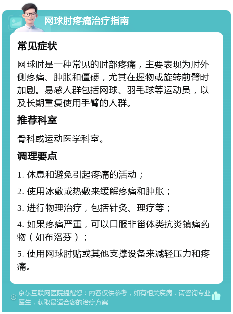 网球肘疼痛治疗指南 常见症状 网球肘是一种常见的肘部疼痛，主要表现为肘外侧疼痛、肿胀和僵硬，尤其在握物或旋转前臂时加剧。易感人群包括网球、羽毛球等运动员，以及长期重复使用手臂的人群。 推荐科室 骨科或运动医学科室。 调理要点 1. 休息和避免引起疼痛的活动； 2. 使用冰敷或热敷来缓解疼痛和肿胀； 3. 进行物理治疗，包括针灸、理疗等； 4. 如果疼痛严重，可以口服非甾体类抗炎镇痛药物（如布洛芬）； 5. 使用网球肘贴或其他支撑设备来减轻压力和疼痛。