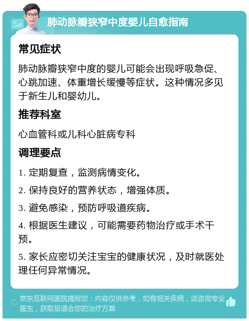 肺动脉瓣狭窄中度婴儿自愈指南 常见症状 肺动脉瓣狭窄中度的婴儿可能会出现呼吸急促、心跳加速、体重增长缓慢等症状。这种情况多见于新生儿和婴幼儿。 推荐科室 心血管科或儿科心脏病专科 调理要点 1. 定期复查，监测病情变化。 2. 保持良好的营养状态，增强体质。 3. 避免感染，预防呼吸道疾病。 4. 根据医生建议，可能需要药物治疗或手术干预。 5. 家长应密切关注宝宝的健康状况，及时就医处理任何异常情况。