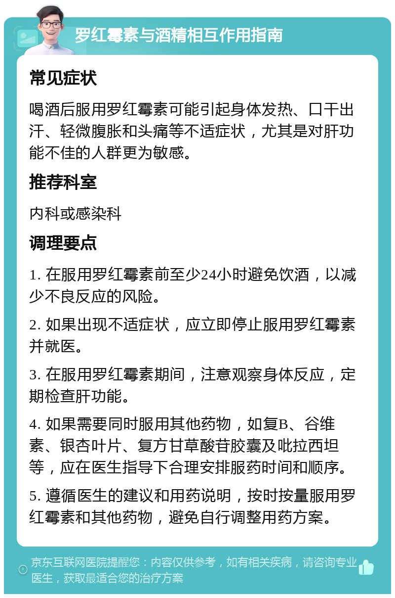 罗红霉素与酒精相互作用指南 常见症状 喝酒后服用罗红霉素可能引起身体发热、口干出汗、轻微腹胀和头痛等不适症状，尤其是对肝功能不佳的人群更为敏感。 推荐科室 内科或感染科 调理要点 1. 在服用罗红霉素前至少24小时避免饮酒，以减少不良反应的风险。 2. 如果出现不适症状，应立即停止服用罗红霉素并就医。 3. 在服用罗红霉素期间，注意观察身体反应，定期检查肝功能。 4. 如果需要同时服用其他药物，如复B、谷维素、银杏叶片、复方甘草酸苷胶囊及吡拉西坦等，应在医生指导下合理安排服药时间和顺序。 5. 遵循医生的建议和用药说明，按时按量服用罗红霉素和其他药物，避免自行调整用药方案。