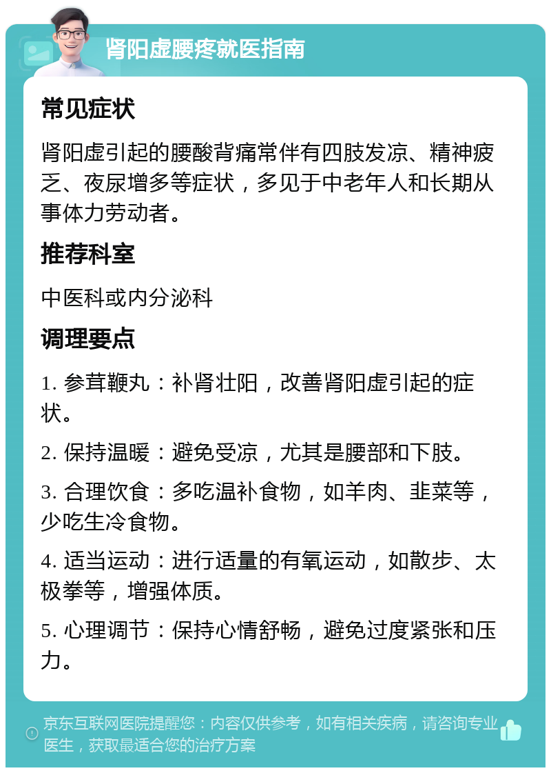 肾阳虚腰疼就医指南 常见症状 肾阳虚引起的腰酸背痛常伴有四肢发凉、精神疲乏、夜尿增多等症状，多见于中老年人和长期从事体力劳动者。 推荐科室 中医科或内分泌科 调理要点 1. 参茸鞭丸：补肾壮阳，改善肾阳虚引起的症状。 2. 保持温暖：避免受凉，尤其是腰部和下肢。 3. 合理饮食：多吃温补食物，如羊肉、韭菜等，少吃生冷食物。 4. 适当运动：进行适量的有氧运动，如散步、太极拳等，增强体质。 5. 心理调节：保持心情舒畅，避免过度紧张和压力。