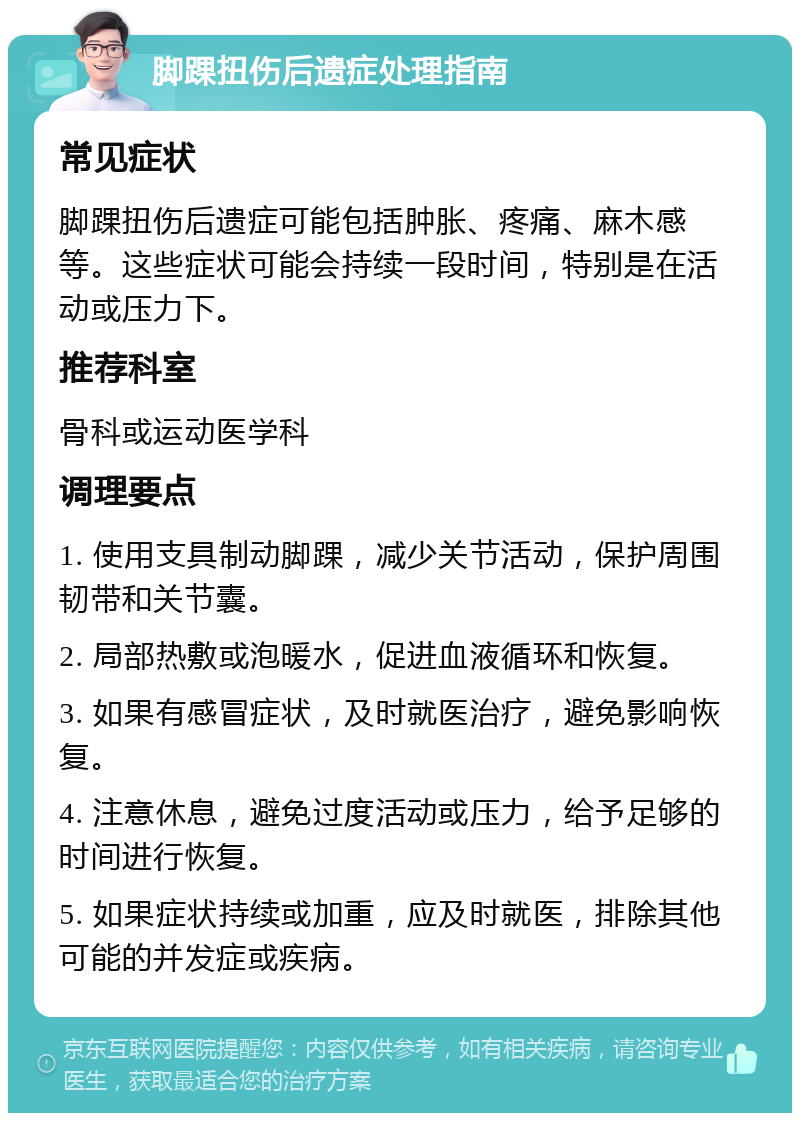 脚踝扭伤后遗症处理指南 常见症状 脚踝扭伤后遗症可能包括肿胀、疼痛、麻木感等。这些症状可能会持续一段时间，特别是在活动或压力下。 推荐科室 骨科或运动医学科 调理要点 1. 使用支具制动脚踝，减少关节活动，保护周围韧带和关节囊。 2. 局部热敷或泡暖水，促进血液循环和恢复。 3. 如果有感冒症状，及时就医治疗，避免影响恢复。 4. 注意休息，避免过度活动或压力，给予足够的时间进行恢复。 5. 如果症状持续或加重，应及时就医，排除其他可能的并发症或疾病。