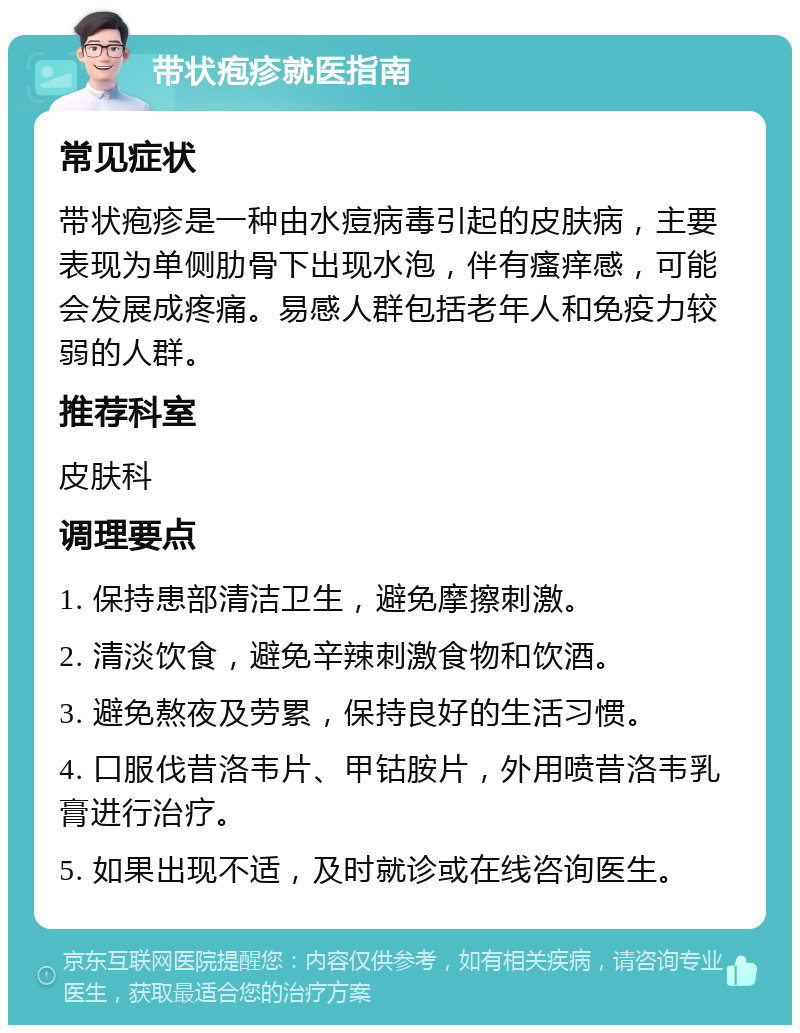 带状疱疹就医指南 常见症状 带状疱疹是一种由水痘病毒引起的皮肤病，主要表现为单侧肋骨下出现水泡，伴有瘙痒感，可能会发展成疼痛。易感人群包括老年人和免疫力较弱的人群。 推荐科室 皮肤科 调理要点 1. 保持患部清洁卫生，避免摩擦刺激。 2. 清淡饮食，避免辛辣刺激食物和饮酒。 3. 避免熬夜及劳累，保持良好的生活习惯。 4. 口服伐昔洛韦片、甲钴胺片，外用喷昔洛韦乳膏进行治疗。 5. 如果出现不适，及时就诊或在线咨询医生。