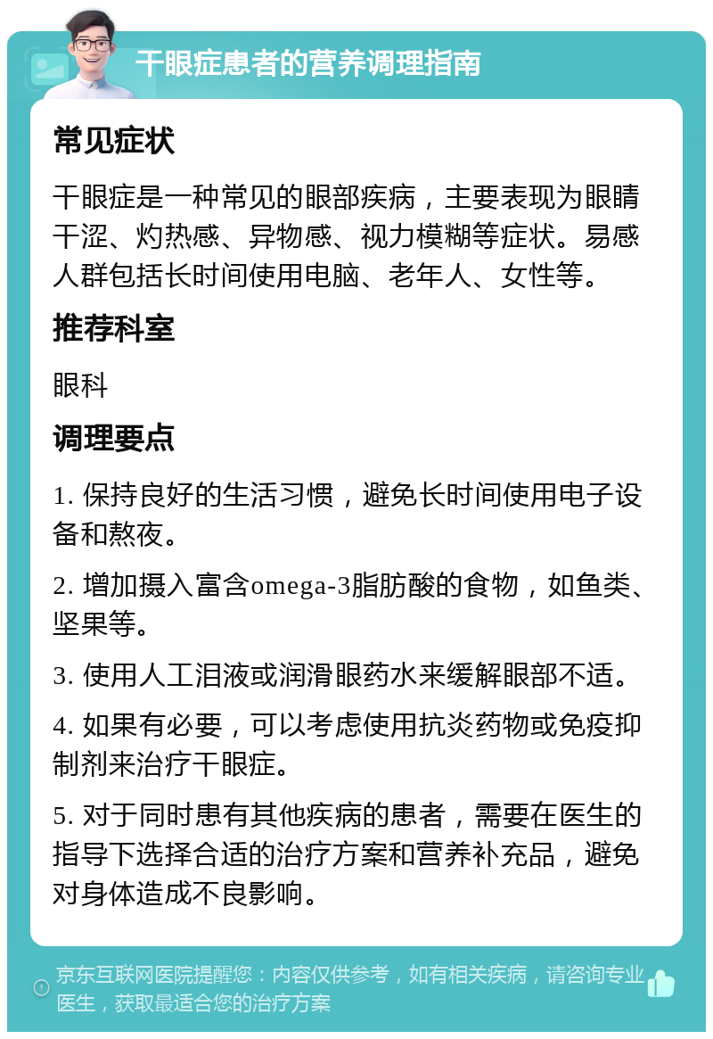 干眼症患者的营养调理指南 常见症状 干眼症是一种常见的眼部疾病，主要表现为眼睛干涩、灼热感、异物感、视力模糊等症状。易感人群包括长时间使用电脑、老年人、女性等。 推荐科室 眼科 调理要点 1. 保持良好的生活习惯，避免长时间使用电子设备和熬夜。 2. 增加摄入富含omega-3脂肪酸的食物，如鱼类、坚果等。 3. 使用人工泪液或润滑眼药水来缓解眼部不适。 4. 如果有必要，可以考虑使用抗炎药物或免疫抑制剂来治疗干眼症。 5. 对于同时患有其他疾病的患者，需要在医生的指导下选择合适的治疗方案和营养补充品，避免对身体造成不良影响。