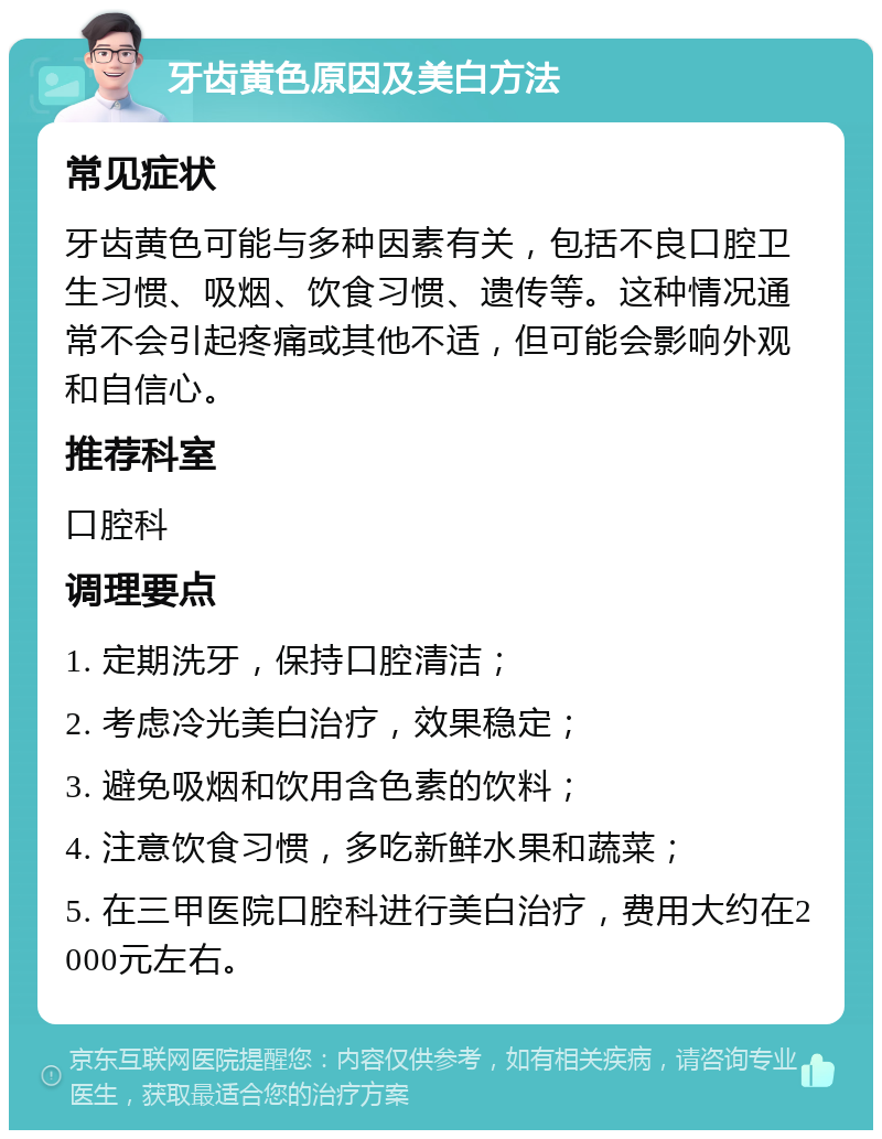 牙齿黄色原因及美白方法 常见症状 牙齿黄色可能与多种因素有关，包括不良口腔卫生习惯、吸烟、饮食习惯、遗传等。这种情况通常不会引起疼痛或其他不适，但可能会影响外观和自信心。 推荐科室 口腔科 调理要点 1. 定期洗牙，保持口腔清洁； 2. 考虑冷光美白治疗，效果稳定； 3. 避免吸烟和饮用含色素的饮料； 4. 注意饮食习惯，多吃新鲜水果和蔬菜； 5. 在三甲医院口腔科进行美白治疗，费用大约在2000元左右。