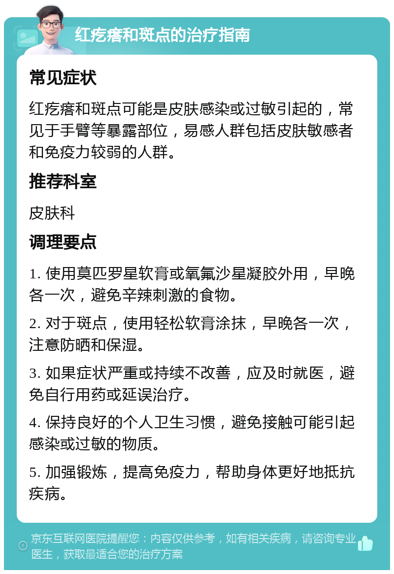 红疙瘩和斑点的治疗指南 常见症状 红疙瘩和斑点可能是皮肤感染或过敏引起的，常见于手臂等暴露部位，易感人群包括皮肤敏感者和免疫力较弱的人群。 推荐科室 皮肤科 调理要点 1. 使用莫匹罗星软膏或氧氟沙星凝胶外用，早晚各一次，避免辛辣刺激的食物。 2. 对于斑点，使用轻松软膏涂抹，早晚各一次，注意防晒和保湿。 3. 如果症状严重或持续不改善，应及时就医，避免自行用药或延误治疗。 4. 保持良好的个人卫生习惯，避免接触可能引起感染或过敏的物质。 5. 加强锻炼，提高免疫力，帮助身体更好地抵抗疾病。