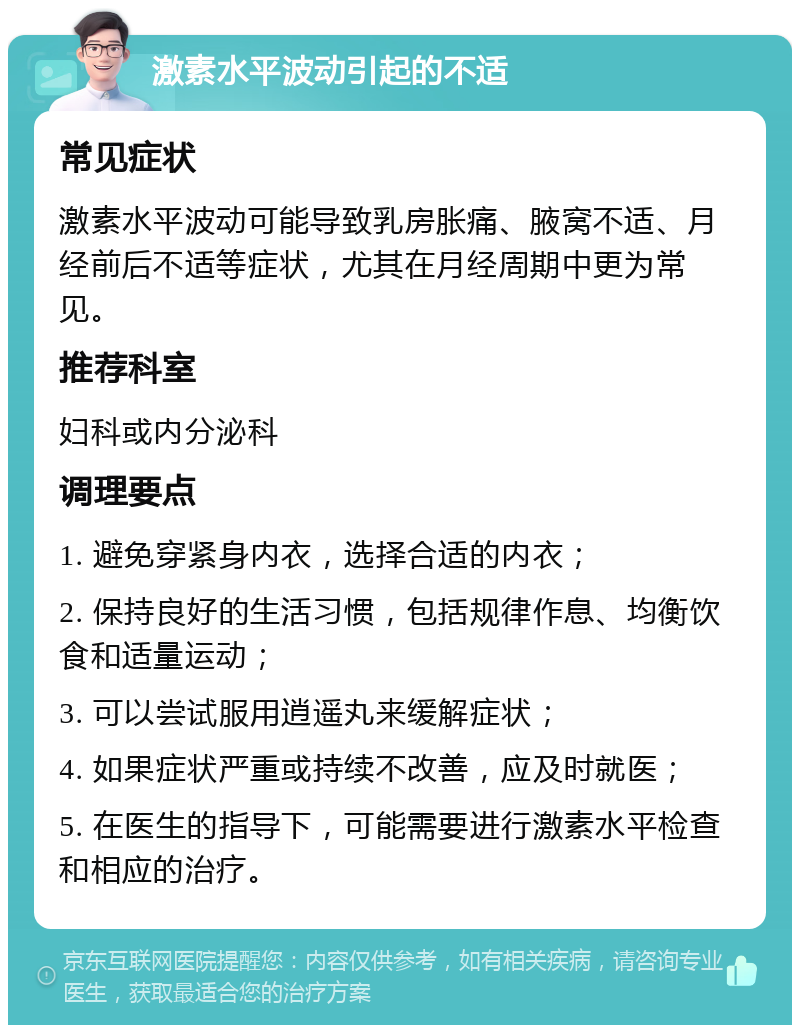 激素水平波动引起的不适 常见症状 激素水平波动可能导致乳房胀痛、腋窝不适、月经前后不适等症状，尤其在月经周期中更为常见。 推荐科室 妇科或内分泌科 调理要点 1. 避免穿紧身内衣，选择合适的内衣； 2. 保持良好的生活习惯，包括规律作息、均衡饮食和适量运动； 3. 可以尝试服用逍遥丸来缓解症状； 4. 如果症状严重或持续不改善，应及时就医； 5. 在医生的指导下，可能需要进行激素水平检查和相应的治疗。