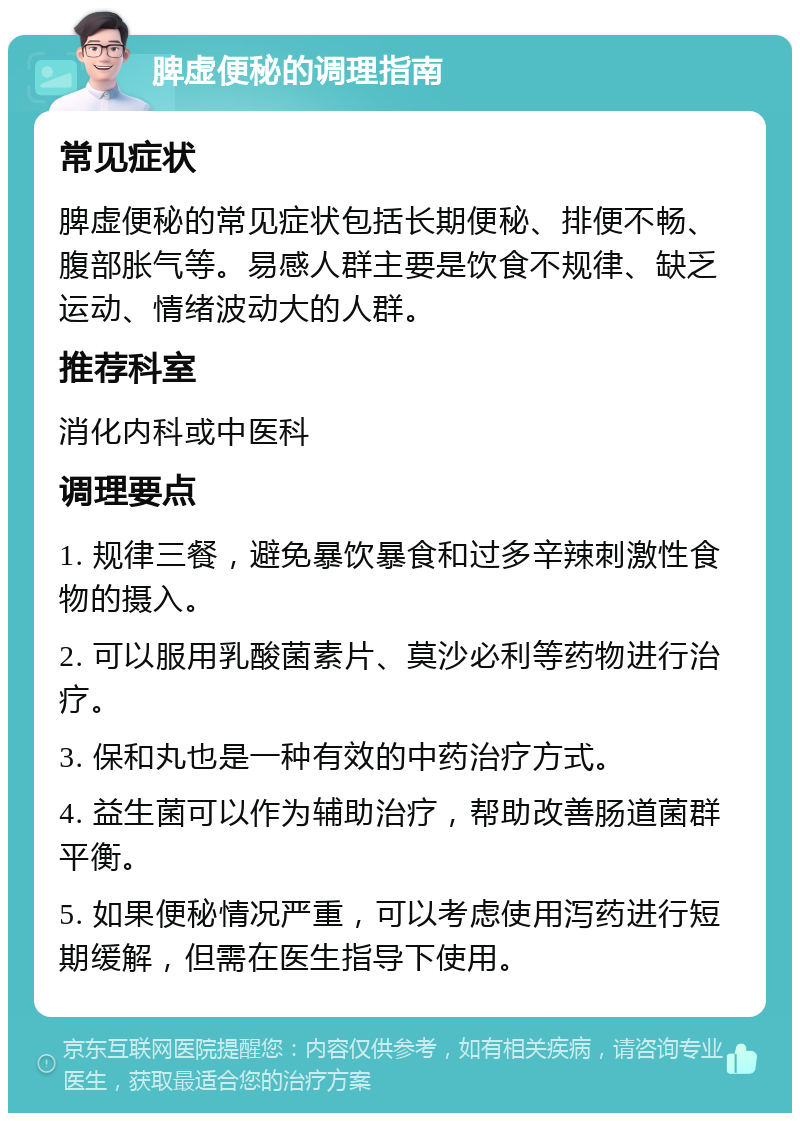 脾虚便秘的调理指南 常见症状 脾虚便秘的常见症状包括长期便秘、排便不畅、腹部胀气等。易感人群主要是饮食不规律、缺乏运动、情绪波动大的人群。 推荐科室 消化内科或中医科 调理要点 1. 规律三餐，避免暴饮暴食和过多辛辣刺激性食物的摄入。 2. 可以服用乳酸菌素片、莫沙必利等药物进行治疗。 3. 保和丸也是一种有效的中药治疗方式。 4. 益生菌可以作为辅助治疗，帮助改善肠道菌群平衡。 5. 如果便秘情况严重，可以考虑使用泻药进行短期缓解，但需在医生指导下使用。