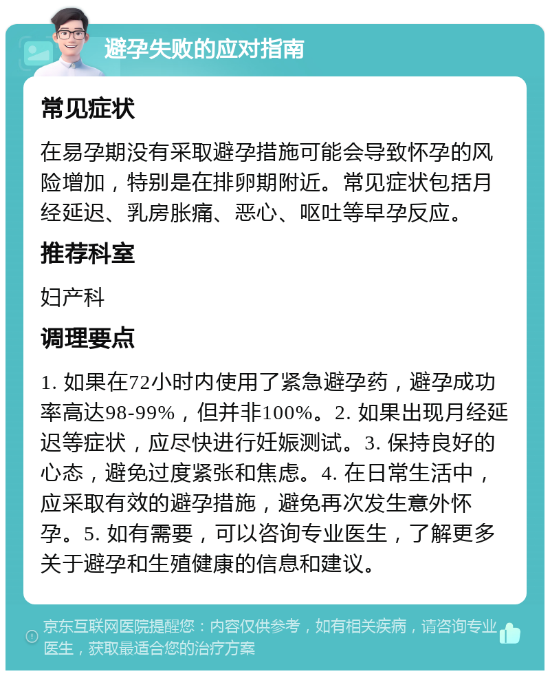 避孕失败的应对指南 常见症状 在易孕期没有采取避孕措施可能会导致怀孕的风险增加，特别是在排卵期附近。常见症状包括月经延迟、乳房胀痛、恶心、呕吐等早孕反应。 推荐科室 妇产科 调理要点 1. 如果在72小时内使用了紧急避孕药，避孕成功率高达98-99%，但并非100%。2. 如果出现月经延迟等症状，应尽快进行妊娠测试。3. 保持良好的心态，避免过度紧张和焦虑。4. 在日常生活中，应采取有效的避孕措施，避免再次发生意外怀孕。5. 如有需要，可以咨询专业医生，了解更多关于避孕和生殖健康的信息和建议。