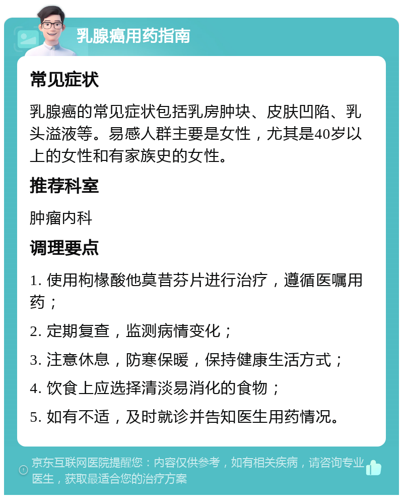 乳腺癌用药指南 常见症状 乳腺癌的常见症状包括乳房肿块、皮肤凹陷、乳头溢液等。易感人群主要是女性，尤其是40岁以上的女性和有家族史的女性。 推荐科室 肿瘤内科 调理要点 1. 使用枸椽酸他莫昔芬片进行治疗，遵循医嘱用药； 2. 定期复查，监测病情变化； 3. 注意休息，防寒保暖，保持健康生活方式； 4. 饮食上应选择清淡易消化的食物； 5. 如有不适，及时就诊并告知医生用药情况。