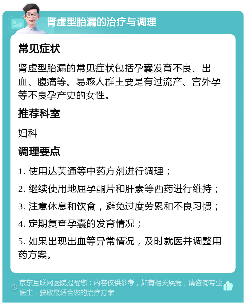 肾虚型胎漏的治疗与调理 常见症状 肾虚型胎漏的常见症状包括孕囊发育不良、出血、腹痛等。易感人群主要是有过流产、宫外孕等不良孕产史的女性。 推荐科室 妇科 调理要点 1. 使用达芙通等中药方剂进行调理； 2. 继续使用地屈孕酮片和肝素等西药进行维持； 3. 注意休息和饮食，避免过度劳累和不良习惯； 4. 定期复查孕囊的发育情况； 5. 如果出现出血等异常情况，及时就医并调整用药方案。